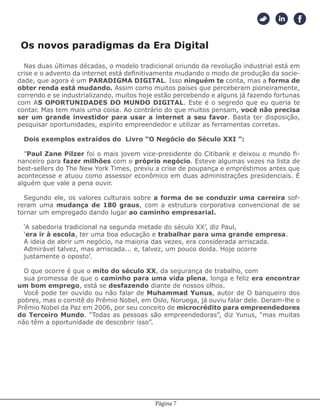 Página 7
Nas duas últimas décadas, o modelo tradicional oriundo da revolução industrial está em
crise e o advento da internet está definitivamente mudando o modo de produção da socie-
dade, que agora é um PARADIGMA DIGITAL. Isso ninguém te conta, mas a forma de
obter renda está mudando. Assim como muitos países que perceberam pioneiramente,
correndo e se industrializando, muitos hoje estão percebendo e alguns já fazendo fortunas
com AS OPORTUNIDADES DO MUNDO DIGITAL. Este é o segredo que eu queria te
contar. Mas tem mais uma coisa. Ao contrário do que muitos pensam, você não precisa
ser um grande investidor para usar a internet a seu favor. Basta ter disposição,
pesquisar oportunidades, espírito empreendedor e utilizar as ferramentas corretas.
Dois exemplos extraídos do Livro “O Negócio do Século XXI ”:
”Paul Zane Pilzer foi o mais jovem vice-presidente do Citibank e deixou o mundo fi-
nanceiro para fazer milhões com o próprio negócio. Esteve algumas vezes na lista de
best-sellers do The New York Times, previu a crise de poupança e empréstimos antes que
acontecesse e atuou como assessor econômico em duas administrações presidenciais. É
alguém que vale a pena ouvir.
Segundo ele, os valores culturais sobre a forma de se conduzir uma carreira sof-
reram uma mudança de 180 graus, com a estrutura corporativa convencional de se
tornar um empregado dando lugar ao caminho empresarial.
‘A sabedoria tradicional na segunda metade do século XX’, diz Paul,
‘era ir à escola, ter uma boa educação e trabalhar para uma grande empresa.
A ideia de abrir um negócio, na maioria das vezes, era considerada arriscada.
Admirável talvez, mas arriscada... e, talvez, um pouco doida. Hoje ocorre
justamente o oposto’.
O que ocorre é que o mito do século XX, da segurança de trabalho, com
sua promessa de que o caminho para uma vida plena, longa e feliz era encontrar
um bom emprego, está se desfazendo diante de nossos olhos.
Você pode ter ouvido ou não falar de Muhammad Yunus, autor de O banqueiro dos
pobres, mas o comitê do Prêmio Nobel, em Oslo, Noruega, já ouviu falar dele. Deram-lhe o
Prêmio Nobel da Paz em 2006, por seu conceito de microcrédito para empreendedores
do Terceiro Mundo. “Todas as pessoas são empreendedoras”, diz Yunus, “mas muitas
não têm a oportunidade de descobrir isso”.
Os novos paradigmas da Era Digital
 