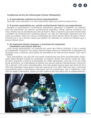 Página 8
Tendências da Era da Informação (Fonte: Wikipedia):
1. O aprendizado contínuo se torna imprescindível.
Aprender como aprender é a mais importante lição que podemos desenvolver.
2. É preciso especializar-se, unindo conhecimento teórico ao pragmatismo.
Quando os agricultores e funcionários domésticos passaram a trabalhar na indústria
eles não precisaram de nenhum conhecimento específico. Afinal, apertar parafusos era
mais simples que as atividades que eles já faziam. Hoje o operário que queira migrar para
o trabalho do conhecimento necessita adquirir um tipo de informação específica que lhe
valha seu salário. Cada vez mais as instituições de ensino devem deixar de lado o conhe-
cimento por si só e ensinar aquilo que poderá ser aplicado no campo de trabalho que a
pessoa deseja atuar.
3. As empresas devem esquecer a premissa de conquistar
resultados com baixos salários.
Uma crença generalizada, em especial por parte dos líderes sindicais, é que a queda
do trabalhador industrial nos países desenvolvidos deveu-se totalmente à passagem da
produção para o exterior, para países de abundância de mão-de-obra barata. Isso não é
verdade.
Para exemplificar, nos anos 90 uma parte insignificante dos bens manufaturados impor-
tados pelos Estados Unidos foi produzida no exterior devido aos baixos custos de mão-
de-obra. Enquanto o total de importações em 1990 representou cerca de 12 % de renda
bruta americana, as importações de países com baixos salários representavam menos de
3% e apenas 1,5% eram manufaturados. Isso não explica porque esse país tinha de 30 a
35% dos empregos nessa área e hoje tem apenas de 15 a 18%. Além do mais, a principal
concorrência para a manufatura americana vem de automóveis, aço e máquinas e que
vêm do Japão e Alemanha, países que têm salários até mais altos que os estadunidenses.
4. A vantagem hoje está na boa aplicação do conhecimento.
 