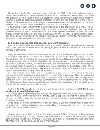 Página 9
Alemanha e Japão têm ganhado a concorrência dos EUA, pois estão sabendo aplicar
melhor o conhecimento nesses setores do que seus concorrentes. Vemos isso ocorrendo
nos processos como o just in time e o toyotismo. Que tornam a produção mais eficaz re-
duzindo o custo da produção. Nestes processos há uma enorme troca de informações en-
tre os trabalhadores e essa metodologia tem como premissa o aperfeiçoamento contínuo.
Aprendizado contínuo que é característica da Era da Informação.
O toyotismo mostra nitidamente a diferença entre a Era Industrial, que tinha o mod-
elo fordista, e o atual. Antigamente não havia aprimoramento da base para o topo. Os
gerentes não aprendiam com os seus subordinados, apenas lhe davam ordens. As orien-
tações vinham de cima e o funcionário as seguia. No modelo atual o conhecimento técni-
co, além de ser imprescindível, recebe estimulo ao desenvolvimento. Aprimorando-se
sempre e tornando o processo cada vez melhor.
5. O poder está na mão das pessoas com conhecimento.
Mais uma premissa de Marx que não se concretizou é a de que o operário não possui e
nem poderá possuir as ferramentas de produção, portanto ele é “alienado” e o capitalismo
sempre o dominará.
Hoje, as ferramentas são os conhecimentos que cada trabalhador especializado possui.
O conhecimento não possui mais uma escala de valores, cada situação precisará de um
tipo de know-how específico. Se o paciente chega ao hospital com a unha encravada, de
nada adianta um neurocirurgião atendê-lo. Embora esse médico tenha estudado mais de
15 anos sua especialidade, naquele momento seu conhecimento não tem valor algum.
Quem deve fazer o trabalho é a pessoa que tem aquele tipo de habilidade. Essas ferra-
mentas estão acessíveis a todos. Nunca foi tão barato obter informações e ao mesmo
tempo, nenhuma época as atribuiu tanto valor.
De nada adianta uma linda sala de cirurgia se o profissional é mal pago e não pos-
sui conhecimento suficiente a ponto de fazer a operação a contento. Hoje, as empresas
dependem muito mais dos funcionários do que estes delas, o maior valor agregado das
companhias está na cabeça de seus colaboradores. O mau desempenho não pode mais
ser atribuído a fatores como a pobreza ou conspirações comerciais. Ele só pode vir de
ignorância na aplicação de conhecimento.
6. A era da informação está sendo mais do que uma mudança social. Ela é uma
mudança na condição humana.
Na nossa época, quantidade de esforço não significa mais resultado. Mãos calejadas
não são mais sinônimo de trabalho honesto. Será a capacidade criativa e pensante, que
sempre nos diferenciou dos demais animais, que determinará o sucesso das pessoas na
economia mundial.
Quais serão os novos compromissos da sociedade, o que ela vai significar e para onde
rumará nosso trabalho, não temos como saber. O que podemos afirmar com certeza é que
serão diferentes, cada vez mais.
Não se preocupe se isso tudo é muito novo para você. Nos próximos capítulos vamos
falar do modelo digital e dar o melhor caminho para você construir o seu negócio, junto
com startups inovadoras. NÃO SE PREOCUPE, pois desde já garantimos que você NÃO
PRECISA SER UM PROGRAMADOR OU WEBDESIGNER;
 