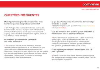 QUESTÕES FREQUENTES
CONTINENTE
12
QUESTÕES FREQUENTES
Mais alguma marca apresenta um sistema de cores
(semáforo) igual aos dos produtos Continente?
> Em Portugal, não! Mas existem diversas cadeias de
hipermercados na União Europeia com este sistema. O
Semáforo Nutricional foi criado pela Food Standards
Agency, uma autoridade independente inglesa, sendo a
sua utilização livre e voluntária.
Os alimentos que apresentam “vermelhos”
são “maus alimentos”?
> Por princípio não há “maus alimentos” mas sim
alimentos menos equilibrados. Se um alimento de que
gosta tem um ou mais vermelhos (e não existe uma
alternativa a esse produto mais equilibrada que lhe agrade)
não tem necessariamente que o eliminar dos seus hábitos
alimentares. Poderá passar a consumi-lo em menor
quantidade ou mais ocasionalmente.
O que devo fazer quando dois alimentos do mesmo tipo
têm todas as cores?
> Escolha sempre aquele que tem mais verdes e amarelos
e menos vermelhos.
Qual dos alimentos devo escolher quando ambos têm as
mesmas cores para os mesmos nutrientes?
> Para “desempatar” pode recorrer à tabela nutricional
(por 100g ou 100ml) que se encontra no verso da
embalagem e veriﬁcar qual dos dois alimentos tem
a menor quantidade do nutriente que lhe pode fazer
mal (gordura, gordura saturada, açúcar ou sal).
O que signiﬁca por exemplo a percentagem “50% DR”
para a gordura?
> Signiﬁca que uma dose desse alimento satisfaz metade
das necessidades diárias para esse nutriente, neste caso de
gordura (lípidos = gordura).
 