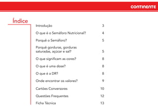 CONTINENTECONTINENTE
Índice
Introdução 3
O que é o Semáforo Nutricional? 4
Porquê o Semáforo? 5
Porquê gorduras, gorduras
saturadas, açúcar e sal? 5
O que signiﬁcam as cores? 8
O que é uma dose? 8
O que é a DR? 8
Onde encontrar os valores? 9
Cartões Conversores 10
Questões Frequentes 12
Ficha Técnica 13
 