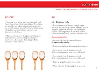 CONTINENTE
7
PORQUÊ GORDURAS, GORDURAS SATURADAS, AÇÚCAR E SAL?
> Encontra‐se no açúcar de mesa (sacarose), mel,
frutos (frutose) e em diversos produtos alimentares
aos quais lhe são adicionados estes ingredientes
(ex: produtos de confeitaria/pastelaria, refrigerantes,
rebuçados, gomas, chocolates, sobremesas
doces, marmeladas,...);
> O consumo excessivo de açúcar contribui para
a cárie dentária, aumento de peso, diabetes
e diminuição da ingestão de outros produtos
alimentares mais nutritivos.
AÇÚCAR
Sal = Cloreto de Sódio
> Encontra‐se em: sal de cozinha e de mesa,
produtos de charcutaria, queijos salgados, alguns
produtos enlatados, refeições pré-cozinhadas,
molhos, caldos e extratos de carne de origem
industrial, batata frita de pacote e produtos aﬁns...
Consumo excessivo:
> Aumento do risco de desenvolvimento
de hipertensão arterial;
> Risco aumentado de doenças cardiovasculares;
> Aumento do risco de aparecimento de
determinados tipos de cancro (ex: estômago);
> Aumento do risco de aparecimento de
determinados tipos de cancro (ex: estômago);
> Sobrecarga do funcionamento renal;
> Maior retenção de líquidos pelo organismo.
SAL
 