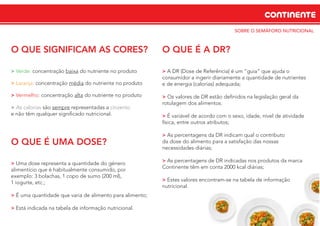 CONTINENTE
SOBRE O SEMÁFORO NUTRICIONAL
O QUE SIGNIFICAM AS CORES?
> Verde: concentração baixa do nutriente no produto
> Laranja: concentração média do nutriente no produto
> Vermelho: concentração alta do nutriente no produto
> As calorias são sempre representadas a cinzento
e não têm qualquer signiﬁcado nutricional.
O QUE É UMA DOSE?
> Uma dose representa a quantidade do género
alimentício que é habitualmente consumido, por
exemplo: 3 bolachas, 1 copo de sumo (200 ml),
1 iogurte, etc.;
> É uma quantidade que varia de alimento para alimento;
> Está indicada na tabela de informação nutricional.
O QUE É A DR?
> A DR (Dose de Referência) é um “guia” que ajuda o
consumidor a ingerir diariamente a quantidade de nutrientes
e de energia (calorias) adequada;
> Os valores de DR estão deﬁnidos na legislação geral da
rotulagem dos alimentos.
> É variável de acordo com o sexo, idade, nível de atividade
física, entre outros atributos;
> As percentagens da DR indicam qual o contributo
da dose do alimento para a satisfação das nossas
necessidades diárias;
> As percentagens de DR indicadas nos produtos da marca
Continente têm em conta 2000 kcal diárias;
> Estes valores encontram-se na tabela de informação
nutricional.
 