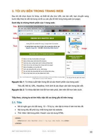 iNET SEO MASTER 2014 V3.0 - 18/12/2013
10
3. TỐI ƯU BÊN TRONG TRANG WEB
Sau khi đã chọn được từ khóa, và thiết kế cấu trúc URL các bài viết, bạn chuyển sang
bước tiếp theo là viết nội dung và tối ưu các yếu tố trên từng trang web (on-page).
Dưới đây là những thành phần của 1 trang web:
Nguyên tắc 1: Từ khóa xuất hiện trong tất cả các thành phần của trang web:
Tiêu đề, Mô tả, URL, Headline, hình ảnh & các đoạn văn bản trong bài viết.
Nguyên tắc 2: Từ khóa đặt bên trái tốt hơn bên phải, bên trên tốt hơn bên dưới.
Tiếp theo, chúng ta sẽ tìm hiểu việc tối ưu từng yếu tố trên trang:
3.1. Title
 Mô tả ngắn gọn chủ đề trang, 10 – 70 ký tự, nên đặt từ khóa ở bên trái tiêu đề.
 Nội dung tiêu đề phải duy nhất trong toàn bộ website.
 Thẻ <title> đặt trong phần <head> của nội dung HTML:
<HEAD>
<title>EBOOK SEO MASTER 2014 - Tự học SEO Miễn Phí</title>
</HEAD>
 
