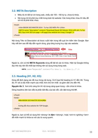 iNET SEO MASTER 2014 V3.0 - 18/12/2013
11
3.2. META Decription
 Miêu tả chi tiết lợi ích trang web, chiều dài 100 - 160 ký tự, chứa từ khóa.
 Nội dung mô tả phải duy nhất trong toàn bộ website: Các trang khác nhau thì tiêu đề
và mô tả phải khác nhau.
Nội dung Title và Description sẽ được xuất hiện trong kết quả tìm kiếm trên Google. Bạn
hãy viết làm sao để hấp dẫn người dùng, giúp tăng lượng truy cập vào website.
Ngoài ra, còn có thẻ META Keywords dùng để liệt kê các từ khóa. Hiện tại Google không
đọc thẻ này nên tốt nhất bạn không nên sử dụng trong trang web.
<META name="keywords" content="tu khoa 1, tu khoa 2,.." />
3.3. Heading (H1, H2, H3):
Dùng để định dạng các đề mục trong nội dung. Có 6 loại thẻ heading từ H1 đến H6. Trong
đó, H1 sẽ có độ nhấn mạnh cao nhất, font chữ lớn nhất và giảm dần cho đến H6.
Nguyên tắc 3: font chữ càng lớn thì nội dung càng quan trọng - cần chứa từ khóa.
Dòng headline (tên bài viết) là phần bắt đầu của bài viết, cần đặt trong thẻ H1.
Ngoài ra, bạn có thể sử dụng thẻ <strong> in đậm </strong>, hoặc <em>in nghiêng </em>
để nhấn mạnh từ khóa so với các từ xung quanh.
<head>
<title>EBOOK SEO MASTER 2014 - Tự học SEO Miễn Phí </title>
<META name="description" content="Download Ebook SEO Master 2014 miễn phí, Tự học
SEO, Quy trình SEO (on-page + off-page) đưa website len trang 1 Google" />
</head>
</head>
<body>
<H1>EBOOK SEO MASTER 2014</H1>
...
Hướng dẫn đưa website lên TOP Google.
</body>
 