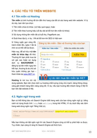 iNET SEO MASTER 2014 V3.0 - 18/12/2013
13
4. CÁC YẾU TỐ TRÊN WEBSITE
4.1 Tên miền và Hosting
Tên miền có ảnh hưởng rất lớn đến thứ hạng của tất cả các trang web trên website. Vì lý
do này, bạn nên lựa chọn:
1/ Tên miền chứa từ khóa (có hiệu quả ngay), hoặc
2/ Tên miền theo hương hiệu (về lâu dài sẽ tốt hơn tên miền từ khóa)
3/ Sử dụng những tên miền đã có tuổi thọ, PageRank cao.
4/ Đuôi theo địa lý, ví dụ: .VN sẽ tốt hơn khi SEO ở Việt nam
5/ Càng ngắn gọn càng tốt,
tránh nhầm lẫn, nghe 1 lần là
nhớ và có thể viết lại được.
Hiện nay, để sở hữu một tên
miền từ khóa đẹp rất khó.
Thường thì bạn phải mua lại
với giá cao hoặc sử dụng
dịch vụ BACKORDER -
đăng ký lại tên miền ngay khi
hết hạn, thường là do chủ sở
hữu quên không gia hạn -
tham khảo tại www.iNET.vn.
Hosting là nơi lưu trữ nội
dung website. Bạn nên chọn dịch vụ hosting chất lượng (máy chủ mạnh, băng thông rộng),
càng gần khách hàng tiềm năng càng tốt. Ví dụ: nếu bạn hướng đến khách hàng ở Mỹ thì
bạn nên đặt website ở Mỹ.
4.2. Ngôn ngữ trang web
Bạn có thể thông báo với Search Engine biết trang web của bạn dùng ngôn ngữ gì, bằng
cách sử dụng thuộc tính lang hoặc xml:lang trong thẻ HTML; Ví dụ dưới đây xác định
trang web dùng ngôn ngữ Tiếng Việt (vi).
Nếu bạn không cài đặt ngôn ngữ thì các Search Engine cũng có thể tự phát hiện ra được.
Tuy nhiên, bạn càng rõ ràng thì Search Engine sẽ thích hơn.
<html xmlns="http://www.w3.org/1999/xhtml" lang="vi" xml:lang="vi">
...
</html>
 