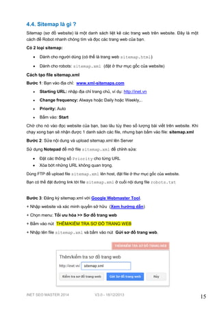 iNET SEO MASTER 2014 V3.0 - 18/12/2013
15
4.4. Sitemap là gì ?
Sitemap (sơ đồ website) là một danh sách liệt kê các trang web trên website. Đây là một
cách để Robot nhanh chóng tìm và đọc các trang web của bạn.
Có 2 loại sitemap:
 Dành cho người dùng (có thể là trang web sitemap.html)
 Dành cho robots: sitemap.xml (đặt ở thư mục gốc của website)
Cách tạo file sitemap.xml
Bước 1: Bạn vào địa chỉ: www.xml-sitemaps.com
 Starting URL: nhập địa chỉ trang chủ, ví dụ: http://inet.vn
 Change frequency: Always hoặc Daily hoặc Weekly,..
 Priority: Auto
 Bấm vào: Start
Chờ cho nó vào đọc website của bạn, bao lâu tùy theo số lượng bài viết trên website. Khi
chạy xong bạn sẽ nhận được 1 danh sách các file, nhưng bạn bấm vào file: sitemap.xml
Bước 2: Sửa nội dung và upload sitemap.xml lên Server
Sử dụng Notepad để mở file sitemap.xml để chỉnh sửa:
 Đặt các thông số Priority cho từng URL
 Xóa bớt những URL không quan trọng.
Dùng FTP để upload file sitemap.xml lên host, đặt file ở thư mục gốc của website.
Bạn có thể đặt đường link tới file sitemap.xml ở cuối nội dung file robots.txt
Bước 3: Đăng ký sitemap.xml với Google Webmaster Tool.
+ Nhập website và xác minh quyền sở hữu (Xem hướng dẫn)
+ Chọn menu: Tối ưu hóa >> Sơ đồ trang web
+ Bấm vào nút THÊM/KIỂM TRA SƠ ĐỒ TRANG WEB
+ Nhập tên file sitemap.xml và bấm vào nút Gửi sơ đồ trang web.
 