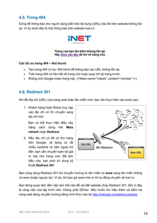 iNET SEO MASTER 2014 V3.0 - 18/12/2013
16
4.5. Trang 404
Dùng để thông báo cho người dùng biết một nội dung (URL) nào đó trên website không tồn
tại. Ví dụ dưới đây là một thông báo trên website inet.vn:
Các tối ưu trang 404 – Not found
 Tạo trang 404 (ví dụ: 404.html) để thông báo các URL không tồn tại.
 Trên trang 404 có liên kết về trang chủ hoặc quay trở lại trang trước.
 Không cho Google index trang này (<Meta name=”robots” content=”noindex” />)
4.6. Redirect 301
Khi đổi địa chỉ (URL) của trang web hoặc tên miền mới, bạn cần thực hiện các bước sau:
1. Khách hàng hoặc Robot truy cập
vào địa chỉ cũ thì chuyển sang
địa chỉ mới.
Bạn có thể thực hiện điều này
bằng cách dùng thẻ Meta
refresh hoặc Redirect.
2. Nếu địa chỉ cũ đã có thứ hạng
trên Google, và đang có rất
nhiều backlink từ bên ngoài trỏ
đến, bạn cần chuyển toàn bộ giá
trị này cho trang mới. Để làm
điều này, bạn phải sử dụng kỹ
thuật Redirect 301.
Bạn cũng dùng Redirect 301 khi chuyển hướng từ tên miền có www sang tên miền không
có www (hoặc ngược lại). Ví dụ: khi bạn gõ www.inet.vn thì tự động chuyển về inet.vn
Bạn đừng quan tâm đến việc làm thế nào để cài đặt website chạy Redirect 301. Bởi vì đây
là công việc của lập trình viên, không phải SEOer. Nếu muốn tìm hiểu thêm và kiểm tra
trang web đang chuyển hướng bằng hình thức nào tại http://inet.edu.vn/redirect-checker
 