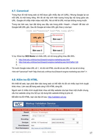 iNET SEO MASTER 2014 V3.0 - 18/12/2013
17
4.7. Canonical
Trong thực tế một trang web có thể được gắn nhiều địa chỉ (URL). Nhưng Google lại coi
mỗi URL là một trang riêng. Khi đó sẽ nảy sinh hiện tượng trùng lặp nội dung giữa các
URL. Google chỉ chấp nhận index một URL. Nó có thể là URL mà bạn không mong muốn.
Trong các bản sao, bạn đặt dòng sau đây vào trong phần <head>...</head> để báo với
Google biết URL gốc. Sau đó Google sẽ index URL gốc theo ý của bạn:
<link rel="canonical" href="URL trang gốc"/>
Ví dụ: Khóa học SEO Master có nhiều URL với nội dung giống nhau đến 99%.
1. http://inet.edu.vn/khoa-hoc/2/search-engine-marketing-seo.html
2. http://inet.edu.vn/khoa-hoc/2/search-engine-marketing-seo.html?affid=126
3. ....
Tôi muốn Google index URL số 1, khi đó mã HTML của tất cả các URL còn lại sẽ có dòng
<link rel="canonical" href=”http://inet.edu.vn/khoa-hoc/2/search-engine-marketing-seo.html” />
4.8. Kiểm tra lỗi HTML
Khi thiết kế web, bạn phải đảm bảo trang web có thể hiển thị tốt với nhiều loại trình duyệt
khác nhau. Làm sao để trang web càng ít lỗi HTML càng tốt.
Người xem ở nhiều trình duyệt khác nhau sẽ thấy website của bạn theo một chuẩn chung,
cấu trúc website cũng như bố cục nội dung trên website không bị phá vỡ.
Để kiểm tra lỗi HTML, bạn vào địa chỉ sau: http://validator.w3.org
URL gốc
Rel canonical
Bản sao 1
Rel canonical
Bản sao 3
Rel canonical
Bản sao 2
 