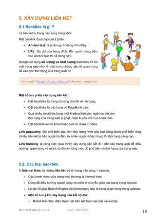 iNET SEO MASTER 2014 V3.0 - 18/12/2013
18
5. XÂY DỰNG LIÊN KẾT
5.1 Backlink là gì ?
Là liên kết từ trang này sang trang khác.
Một backlink được tạo bởi 2 phần:
 Anchor text: là phần người dùng nhìn thấy.
 URL: địa chỉ của trang đích. Khi người dùng bấm
vào Anchor text thì về trang này.
Google sử dụng số lượng và chất lượng backlinks trỏ tới
một trang web như là một trong những yếu tố quan trọng
để xác định thứ hạng của trang web đó.
Một số lưu ý khi xây dựng liên kết:
 Đặt backlinks từ trang có cùng chủ đề về nội dung.
 Đặt backlinks từ các trang có PageRank cao.
 Quá nhiều backlinks trong một khoảng thời gian ngắn có thể làm
thứ hạng của trang web bị phạt, hoặc bị xóa chỉ mục hoàn toàn.
 Đặt backlink lên từ khóa hoặc cụm từ chứa từ khóa.
Link popularity (Độ phổ biến của liên kết): trang web của bạn càng được phổ biến rộng
(nhiều liên kết từ bên ngoài trỏ đến, từ nhiều nguồn khác nhau) thì thứ hạng càng cao.
Link building: là công việc (quá trình) xây dựng liên kết đi / đến các trang web để điều
hướng người dùng và robot, từ đó làm tăng mức độ phổ biến và thứ hạng của trang web.
5.2. Các loại backlink
1/ Internal links: là những liên kết trỏ tới trang trên cùng 1 website.
 Các thanh menu của trang web thường là Internal links
 Dùng để điều hướng người dùng và robot di chuyển giữa các trang trong website
 Là yếu tố giúp Search Engine biết được trang nào là trang quan trọng trong website.
 Một số lưu ý khi xây dựng liên kết nội bộ:
o Robot khó nhận diện được các liên kết được tạo bởi Javascript.
<a href="http://inet.edu.vn">Anchor text</a>
 