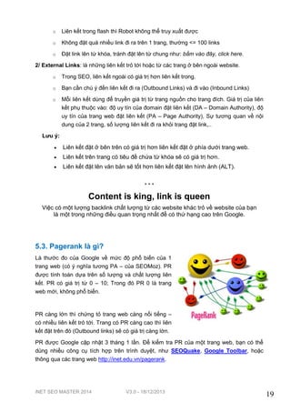 iNET SEO MASTER 2014 V3.0 - 18/12/2013
19
o Liên kết trong flash thì Robot không thể truy xuất được
o Không đặt quá nhiều link đi ra trên 1 trang, thường <= 100 links
o Đặt link lên từ khóa, tránh đặt lên từ chung như: bấm vào đây, click here.
2/ External Links: là những liên kết trỏ tới hoặc từ các trang ở bên ngoài website.
o Trong SEO, liên kết ngoài có giá trị hơn liên kết trong.
o Bạn cần chú ý đến liên kết đi ra (Outbound Links) và đi vào (Inbound Links)
o Mỗi liên kết dùng để truyền giá trị từ trang nguồn cho trang đích. Giá trị của liên
kết phụ thuộc vào: độ uy tín của đomain đặt liên kết (DA – Domain Authority), độ
uy tín của trang web đặt liên kết (PA – Page Authority), Sự tương quan về nội
dung của 2 trang, số lượng liên kết đi ra khỏi trang đặt link,..
Lưu ý:
 Liên kết đặt ở bên trên có giá trị hơn liên kết đặt ở phía dưới trang web.
 Liên kết trên trang có tiêu đề chứa từ khóa sẽ có giá trị hơn.
 Liên kết đặt lên văn bản sẽ tốt hơn liên kết đặt lên hình ảnh (ALT).
* * *
Content is king, link is queen
Việc có một lượng backlink chất lượng từ các website khác trỏ về website của bạn
là một trong những điều quan trọng nhất để có thứ hạng cao trên Google.
5.3. Pagerank là gì?
Là thước đo của Google về mức độ phổ biến của 1
trang web (có ý nghĩa tương PA – của SEOMoz). PR
được tính toán dựa trên số lượng và chất lượng liên
kết. PR có giá trị từ 0 – 10; Trong đó PR 0 là trang
web mới, không phổ biến.
PR càng lớn thì chứng tỏ trang web càng nổi tiếng –
có nhiều liên kết trỏ tới. Trang có PR càng cao thì liên
kết đặt trên đó (Outbound links) sẽ có giá trị càng lớn.
PR được Google cập nhật 3 tháng 1 lần. Để kiểm tra PR của một trang web, bạn có thể
dùng nhiều công cụ tích hợp trên trình duyệt, như SEOQuake, Google Toolbar, hoặc
thông qua các trang web http://inet.edu.vn/pagerank.
 