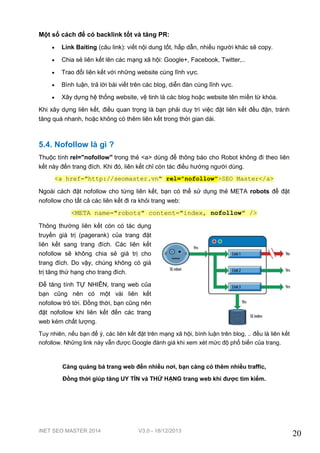 iNET SEO MASTER 2014 V3.0 - 18/12/2013
20
Một số cách để có backlink tốt và tăng PR:
 Link Baiting (câu link): viết nội dung tốt, hấp dẫn, nhiều người khác sẽ copy.
 Chia sẻ liên kết lên các mạng xã hội: Google+, Facebook, Twitter,..
 Trao đổi liên kết với những website cùng lĩnh vực.
 Bình luận, trả lời bài viết trên các blog, diễn đàn cùng lĩnh vực.
 Xây dựng hệ thống website, vệ tinh là các blog hoặc website tên miền từ khóa.
Khi xây dựng liên kết, điều quan trọng là bạn phải duy trì việc đặt liên kết đều đặn, tránh
tăng quá nhanh, hoặc không có thêm liên kết trong thời gian dài.
5.4. Nofollow là gì ?
Thuộc tính rel="nofollow" trong thẻ <a> dùng để thông báo cho Robot không đi theo liên
kết này đến trang đích. Khi đó, liên kết chỉ còn tác điều hướng người dùng.
<a href="http://seomaster.vn" rel="nofollow">SEO Master</a>
Ngoài cách đặt nofollow cho từng liên kết, bạn có thể sử dụng thẻ META robots để đặt
nofollow cho tất cả các liên kết đi ra khỏi trang web:
<META name="robots" content="index, nofollow" />
Thông thường liên kết còn có tác dụng
truyền giá trị (pagerank) của trang đặt
liên kết sang trang đích. Các liên kết
nofollow sẽ không chia sẻ giá trị cho
trang đích. Do vậy, chúng không có giá
trị tăng thứ hạng cho trang đích.
Để tăng tính TỰ NHIÊN, trang web của
bạn cũng nên có một vài liên kết
nofollow trỏ tới. Đồng thời, bạn cũng nên
đặt nofollow khi liên kết đến các trang
web kém chất lượng.
Tuy nhiên, nếu bạn để ý, các liên kết đặt trên mạng xã hội, bình luận trên blog, .. đều là liên kết
nofollow. Những link này vẫn được Google đánh giá khi xem xét mức độ phổ biến của trang.
Càng quảng bá trang web đến nhiều nơi, bạn càng có thêm nhiều traffic,
Đồng thời giúp tăng UY TÍN và THỨ HẠNG trang web khi được tìm kiếm.
 