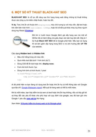 iNET SEO MASTER 2014 V3.0 - 18/12/2013
21
6. MỘT SỐ KỸ THUẬT BLACK-HAT SEO
BLACK-HAT SEO: là nỗ lực để nâng cao thứ hạng trang web bằng những kỹ thuật không
được các công cụ tìm kiếm chấp thuận, hoặc lừa dối;
Ví dụ: Text, link ẩn với thuộc tính display:none, màu chữ tương tự với màu nền, đặt text hoặc
link nằm bên màn hình: text-indent: -1000px, hoặc trả về kết quả khác nhau tùy theo người
dùng hay Robot (Cloaking).
Đôi khi vì muốn được Google đánh giá xếp hạng cao mà một số
SEOer đã có hành động che giấu đoạn văn bản hay liên kết. Đây là 1
kỹ thuật Black HAT SEO đã bị Google phát hiện. Nếu bạn sử dụng
thì sẽ làm giảm xếp hạng trong SEO vì nó ảnh hưởng đến UY TÍN
của website.
Các dạng Hidden text và Hidden link
 Màu chữ trắng trùng với màu nền
 Quá nhiều text đặt dưới 1 hình ảnh (ALT)
 Dùng CSS để ẩn text hoặc link display:none;
 Font chữ kích thước 1px.
 Dùng hình ảnh có kích thước 1 pixel
<a href="http://inet.vn">
<img src="/images/dot.gif" border="0" alt="SEO Black">
</a>
Ai đó phát hiện ra bạn đang sử dụng text ẩn hoặc link ẩn họ có thể thông báo với Google
qua địa chỉ: Google Webspam report; Kết quả là trang web có thể bị mất index.
Khi bị mất index, bạn hãy kiểm tra lại xem có text hoặc link ẩn hay không, nếu có hãy gỡ bỏ
và thay đổi các yêu tố khác cho phù hợp với quy định của google, sau đó bạn gửi cho
Google 1 yêu cầu xem xét lại thứ hạng.
Xem thêm 10 bước kiểm tra trang web có bị Google phạt.
 