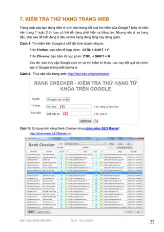 iNET SEO MASTER 2014 V3.0 - 18/12/2013
22
7. KIỂM TRA THỨ HẠNG TRANG WEB
Trang web của bạn đang nằm ở vị trí nào trong kết quả tìm kiếm của Google? Nếu nó nằm
trên trang 1 hoặc 2 thì bạn có thể dễ dàng phát hiện ra bằng tay. Nhưng nếu ở xa trang
đầu, làm sao để biết đang ở đâu và thứ hạng đang tăng hay đang giảm.
Cách 1: Tìm kiếm trên Google ở chế độ trình duyệt riêng tư
Trên Firefox, bạn bấm tổ hợp phím: CTRL + SHIFT + P
Trên Chrome, bạn bấm tổ hợp phím: CTRL + SHIFT + N
Sau đó, bạn truy cập Google.com.vn và tìm kiếm từ khóa. Lúc này kết quả sẽ chính
xác vì Google không biết bạn là ai.
Cách 2: Truy cập vào trang web: http://inet.edu.vn/rankchecker
Cách 3: Sử dụng tính năng Rank Checker trong phần mềm SEO Master!
http://phanmem.SEOMaster.vn
 