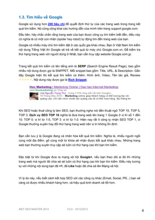 iNET SEO MASTER 2014 V3.0 - 18/12/2013
4
1.3. Tìm hiểu về Google
Google sử dụng hơn 200 tiêu chí để quyết định thứ tự của các trang web trong trang kết
quả tìm kiếm. Nó cũng công khai các hướng dẫn của mình trên trang support.google.com.
Đầu tiên, hãy chắc chắn rằng trang web của bạn được công cụ tìm kiếm biết đến, điều này
có nghĩa là có một con nhện (spider hay robot) tự động tìm đến trang web của bạn.
Google có nhiều máy chủ tìm kiếm đặt ở các quốc gia khác nhau. Bạn ở Việt Nam tìm kiếm
nội dung Tiếng Việt thì Google sẽ trả về kết quả từ máy chủ Google.com.vn; Để kiểm tra
thứ hạng trang web với người dùng ở Nhật, bạn cần truy cập website Google.com.jp.
Trang kết quả tìm kiếm có tên tiếng anh là SERP (Search Engine Result Page), bao gồm
nhiều nội dung được gọi là SNIPPET. Mỗi snippet bao gồm: Title, URL, & Description. Gần
đây Google hiện thị kết quả tìm kiếm có thêm: Hình ảnh, Video, Tên tác giả, Review
. Nội dung này được gọi là Rich Snippet.
Khi SEO hoặc thuê công ty làm SEO, bạn thường nghe nói đến thuật ngữ TOP 10, TOP 5,
TOP 3. Dịch vụ SEO TOP 10 nghĩa là đưa trang web lên trang 1 Google ở vị trí số 1 đến
10. TOP 5: vị trí từ 1-5, TOP 3: vị trí từ 1-3. Hiện nay rất ít công ty nhận SEO TOP 1, vì
Google thường xuyên hay đổi thứ hạng trang web nên vị trí không ổn định.
Bạn cần lưu ý là Google đang cá nhân hóa kết quả tìm kiếm. Nghĩa là, nhiều người ngồi
cùng một địa điểm, gõ cùng một từ khóa sẽ nhận được kết quả khác nhau. Những trang
web bạn thường xuyên truy cập sẽ luôn có thứ hạng cao khi bạn tìm kiếm.
Đặc biệt từ khi Google đưa ra mạng xã hội Google+, nếu bạn theo dõi ai đó thì những
trang web mà người đó chia sẻ sẽ luôn có thứ hạng cao khi bạn tìm kiếm. Điều này tương
tự với những nội dung bạn đã +1, đã Like hoặc đã chia sẻ lên Mạng xã hội.
Vì lý do này, nếu biết cách kết hợp SEO với các công cụ khác (Email, Social, PR,..) bạn sẽ
càng có được nhiều khách hàng hơn, và hiệu quả kinh doanh sẽ tốt hơn.
 