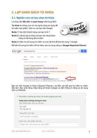iNET SEO MASTER 2014 V3.0 - 18/12/2013
7
2. LẬP DANH SÁCH TỪ KHÓA
2.1. Nghiên cứu và lựa chọn từ khóa
Là công việc đầu tiên và quan trọng nhất trong SEO.
Từ khoá là những cụm từ mà người dùng sử dụng để
tìm kiếm sản phẩm / dịch vụ của bạn trên Google.
Bước 1: Xác định khách hàng của bạn là Ai ?
Bước 2: Liệt kê các từ khóa mà bạn cho rằng khách
hàng có thể dùng để tìm kiếm.
Bước 3: Kiểm tra số lượng tìm kiếm và mức độ khó để đưa lên trang 1 Google.
Để biết số lượng tìm kiếm mỗi từ khóa, bạn sử dụng công cụ Google Keywords Planner
Bạn tìm trên Google từ khóa [ Keyword Planner ] và bấm vào kết quả tìm kiếm tự nhiên
đầu tiên. Bạn phải đăng nhập bằng tài khoản Google và điền thông tin đăng ký sử dụng
dịch vụ Adwords.
 
