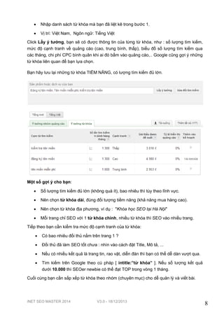 iNET SEO MASTER 2014 V3.0 - 18/12/2013
8
 Nhập danh sách từ khóa mà bạn đã liệt kê trong bước 1.
 Vị trí: Việt Nam, Ngôn ngữ: Tiếng Việt
Click Lấy ý tưởng, bạn sẽ có được thông tin của từng từ khóa, như : số lượng tìm kiếm,
mức độ cạnh tranh về quảng cáo (cao, trung bình, thấp), biểu đồ số lượng tìm kiếm qua
các tháng, chi phí CPC bình quân khi ai đó bấm vào quảng cáo,.. Google cũng gợi ý những
từ khóa liên quan để bạn lựa chọn.
Bạn hãy lưu lại những từ khóa TIỀM NĂNG, có lượng tìm kiếm đủ lớn.
Một số gợi ý cho bạn:
 Số lượng tìm kiếm đủ lớn (không quá ít), bao nhiêu thì tùy theo lĩnh vực.
 Nên chọn từ khóa dài, đúng đối tượng tiềm năng (khả năng mua hàng cao).
 Nên chọn từ khóa địa phương, ví dụ : "Khóa học SEO tại Hà Nội"
 Mỗi trang chỉ SEO với 1 từ khóa chính, nhiều từ khóa thì SEO vào nhiều trang.
Tiếp theo bạn cần kiểm tra mức độ cạnh tranh của từ khóa:
 Có bao nhiêu đối thủ nằm trên trang 1 ?
 Đối thủ đã làm SEO tốt chưa : nhìn vào cách đặt Title, Mô tả, ...
 Nếu có nhiều kết quả là trang tin, rao vặt, diễn đàn thì bạn có thể dễ dàn vượt qua.
 Tìm kiếm trên Google theo cú pháp [ intitle:”từ khóa” ]. Nếu số lượng kết quả
dưới 10.000 thì SEOer newbie có thể đạt TOP trong vòng 1 tháng.
Cuối cùng bạn cần sắp xếp từ khóa theo nhóm (chuyên mục) cho dễ quản lý và viết bài.
 