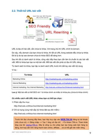 iNET SEO MASTER 2014 V3.0 - 18/12/2013
9
2.2. Thiết kế URL bài viết
URL là địa chỉ bài viết, cần chứa từ khóa. Với trang chủ thì URL chính là domain.
Do vậy, nếu domain của bạn chứa từ khóa, thì tất cả URL trong website đều chứa tự khóa.
Đó là lý do tại sao domain chứa từ khóa SEO dễ dàng hơn.
Sau khi đã có danh sách từ khóa, công việc tiếp theo bạn cần làm là chuẩn bị các bài viết
viết. Mỗi từ khóa bạn tạo ra một bài viết. Mỗi bài viết cần phải có địa chỉ URL riêng.
Từ danh sách từ khóa, bạn lập ra danh sách URL trước khi bắt tay vào viết nội dung
Ví dụ :
Từ khóa URL
Marketing Online http://marketing.edu.vn/marketing-online
Internet Marketing http://marketing.edu.vn/marketing-online
Internet marketing, Hoc Internet Marketing http://inet.edu.vn/khoa-hoc/3/internet-marketing.html
Lưu ý: Một bài viết có thể SEO với 1 từ khóa chính và nhiều từ khóa phụ (chứa từ khóa chính)
Có nhiều cách viết URL khác nhau bạn có thể lựa chọn:
1/ Phân cấp thư mục
http://inet.edu.vn/khoa-hoc/internet-marketing.html
2/ Chỉ sử dụng cùng một cấp (từ khóa đặt sau tên miền) :
http://inet.edu.vn/khoa-hoc-internet-marketing.html
Trước khi đọc chương tiếp theo, bạn hãy truy cập vào WEB.TIN.VN đăng ký tài khoản
(nếu chưa có) --> Đăng nhập --> Tạo 1 blog với địa chỉ: <Từ khóa>.TIN.vn. Tham khảo
blog của tôi: startup.TIN.vn. Đây là công cụ cho phép bạn tạo trang web bán hàng tự
động, tích hợp sẵn tính năng thanh toán online, affiliate, ...và có thể gắn tên miền riêng.
 