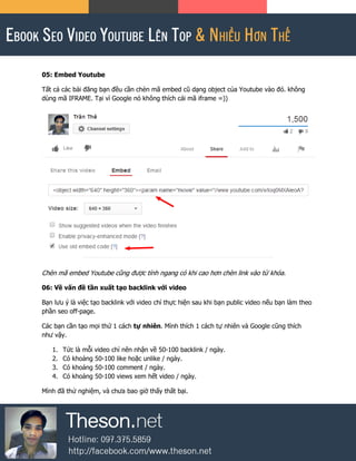 05: Embed Youtube
Tất cả các bài đăng bạn đều cần chèn mã embed cũ dạng object của Youtube vào đó. không
dùng mã IFRAME. Tại vì Google nó không thích cái mã iframe =))
Chèn mã embed Youtube cũng được tính ngang có khi cao hơn chèn link vào từ khóa.
06: Về vấn đề tần xuất tạo backlink với video
Bạn lưu ý là việc tạo backlink với video chỉ thực hiện sau khi bạn public video nếu bạn làm theo
phần seo off-page.
Các bạn cần tạo mọi thứ 1 cách tự nhiên. Mình thích 1 cách tự nhiên và Google cũng thích
như vậy.
1. Tức là mỗi video chỉ nên nhận về 50-100 backlink / ngày.
2. Có khoảng 50-100 like hoặc unlike / ngày.
3. Có khoảng 50-100 comment / ngày.
4. Có khoảng 50-100 views xem hết video / ngày.
Mình đã thử nghiệm, và chưa bao giờ thấy thất bại.
 