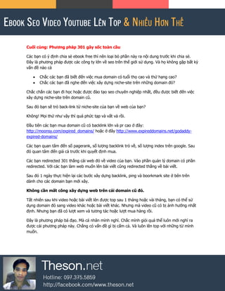Cuối cùng: Phương pháp 301 gây sốc toàn cầu
Các bạn có ý định chia sẻ ebook free thì nên loại bỏ phần này ra nội dung trước khi chia sẻ.
Đây là phương pháp được các công ty lớn về seo trên thế giới sử dụng. Và họ không gặp bất kỳ
vấn đề nào cả
 Chắc các bạn đã biết đến việc mua domain có tuổi thọ cao và thứ hạng cao?
 Chắc các bạn đã nghe đến việc xây dựng niche-site trên những domain đó?
Chắc chắn các bạn đi học hoặc được đào tạo seo chuyên nghiệp nhất, đều được biết đến việc
xây dựng niche-site trên domain cũ.
Sau đó bạn sẽ trỏ back-link từ niche-site của bạn về web của bạn?
Không! Mọi thứ như vậy thì quá phức tạp và vất vả rồi.
Đầu tiên các bạn mua domain cũ có backlink lớn và pr cao ở đây:
http://moonsy.com/expired_domains/ hoặc ở đây http://www.expireddomains.net/godaddy-
expired-domains/
Các bạn quan tâm đến số pagerank, số lượng backlink trỏ về, số lượng index trên google. Sau
đó quan tâm đến giá cả trước khi quyết định mua.
Các bạn redirected 301 thẳng cái web đó về video của bạn. Vào phần quản lý domain có phần
redirected. Với các bạn làm web muốn lên bài viết cũng redirected thẳng về bài viết.
Sau đó 1 ngày thực hiện lại các bước xây dựng backlink, ping và boorkmark site ở bên trên
dành cho các domain bạn mới xây.
Không cần mất công xây dựng web trên cái domain cũ đó.
Tất nhiên sau khi video hoặc bài viết lên được top sau 1 tháng hoặc vài tháng, bạn có thể sử
dụng domain đó sang video khác hoặc bài viết khác. Nhưng mà video cũ có bị ảnh hướng nhất
định. Nhưng bạn đã có lượt xem và tương tác hoặc lượt mua hàng rồi.
Đây là phương pháp bá đạo. Mà cá nhân mình nghĩ. Chắc mình giỏi quá thể luôn mới nghĩ ra
được cái phương pháp này. Chẳng có vấn đề gì bị cấm cả. Và luôn lên top với những từ mình
muốn.
 