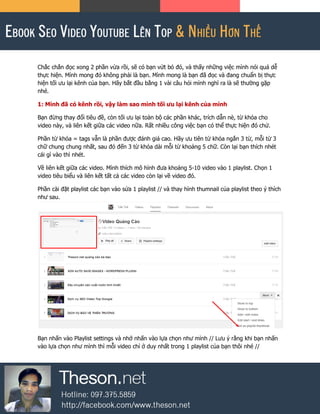Chắc chắn đọc xong 2 phần vừa rồi, sẽ có bạn vứt bỏ đó, và thấy những việc mình nói quá dễ
thực hiện. Mình mong đó không phải là bạn. Mình mong là bạn đã đọc và đang chuẩn bị thực
hiện tối ưu lại kênh của bạn. Hãy bắt đầu bằng 1 vài câu hỏi mình nghĩ ra là sẽ thường gặp
nhé.
1: Mình đã có kênh rồi, vậy làm sao mình tối ưu lại kênh của mình
Bạn đừng thay đổi tiêu đề, còn tối ưu lại toàn bộ các phần khác, trích dẫn nè, từ khóa cho
video này, và liên kết giữa các video nữa. Rất nhiều công việc bạn có thể thực hiện đó chứ.
Phần từ khóa = tags vẫn là phần được đánh giá cao. Hãy ưu tiên từ khóa ngắn 3 từ, mỗi từ 3
chữ chung chung nhất, sau đó đến 3 từ khóa dài mỗi từ khoảng 5 chữ. Còn lại bạn thích nhét
cái gì vào thì nhét.
Về liên kết giữa các video. Mình thích mô hình đưa khoảng 5-10 video vào 1 playlist. Chọn 1
video tiêu biểu và liên kết tất cả các video còn lại về video đó.
Phần cài đặt playlist các bạn vào sửa 1 playlist // và thay hình thumnail của playlist theo ý thích
như sau.
Bạn nhấn vào Playlist settings và nhớ nhấn vào lựa chọn như mình // Lưu ý rằng khi bạn nhấn
vào lựa chọn như mình thì mỗi video chỉ ở duy nhất trong 1 playlist của bạn thôi nhé //
 