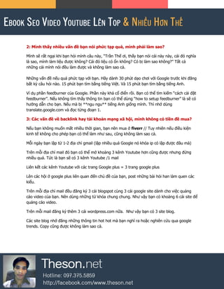 2: Mình thấy nhiều vấn đề bạn nói phức tạp quá, mình phải làm sao?
Mình sẽ rất ngại khi bạn hỏi mình câu này, “Trần Thế ơi, thấy bạn nói cái này này, cái đó nghĩa
là sao, mình làm liệu được không? Cái đó liệu có ổn không? Có bị làm sao không?” Tất cả
những cái mình nói đều làm được và không làm sao cả.
Những vấn đề nếu quá phức tạp với bạn. Hãy dành 30 phút dạo chơi với Google trước khi đăng
bất kỳ câu hỏi nào. 15 phút bạn tìm bằng tiếng Việt. Và 15 phút bạn tìm bằng tiếng Anh.
Ví dụ phần feedburner của Google. Phần này khá cổ điển rồi. Bạn có thể tìm kiếm “cách cài đặt
feedburner”. Nếu không tìm thấy thông tin bạn có thể dùng “how to setup feedburner” là sẽ có
hướng dẫn cho bạn. Nếu mà bị **ngu ngu** tiếng Anh giống mình. Thì nhớ dùng
translate.google.com và đọc từng đoạn 1.
3: Các vấn đề về backlink hay tài khoản mạng xã hội, mình không có tiền đề mua?
Nếu bạn không muốn mất nhiều thời gian, bạn nên mua ở fiverr // Tuy nhiên nếu điều kiện
kinh tế không cho phép bạn có thể làm như sau, cũng không làm sao cả.
Mỗi ngày bạn lập từ 1-2 địa chỉ gmail (lập nhiều quá Google nó khóa ip có lập được đâu mà)
Trên mỗi địa chỉ mail đó bạn có thể mở khoảng 3 kênh Youtube hơn cũng được nhưng đừng
nhiều quá. Tức là bạn sẽ có 3 kênh Youtube /1 mail
Liên kết các kênh Youtube với các trang Google plus = 3 trang google plus
Lên các hội ở google plus liên quan đến chủ đề của bạn, post những bài hỏi han làm quen các
kiểu.
Trên mỗi địa chỉ mail đều đăng ký 3 cái blogspot cùng 3 cái google site dành cho việc quảng
cáo video của bạn. Nên dùng những từ khóa chung chung. Như vậy bạn có khoảng 6 cái site để
quảng cáo video.
Trên mỗi mail đăng ký thêm 3 cái wordpress.com nữa. Như vậy bạn có 3 site blog.
Các site blog nhớ đăng những thông tin hot hot mà bạn nghĩ ra hoặc nghiên cứu qua google
trends. Copy cũng được không làm sao cả.
 