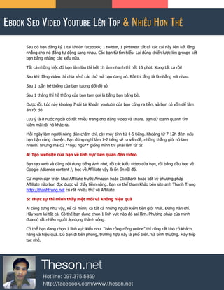 Sau đó bạn đăng ký 1 tài khoản facebook, 1 twitter, 1 pinterest tất cả các cái này liên kết lằng
nhằng cho nó đăng tự động sang nhau. Các bạn từ tìm hiểu. Lại dùng chiến lược lên groups kết
bạn bằng nhằng các kiểu nữa.
Tất cả những việc đó bạn làm lâu thì hết 1h làm nhanh thì hết 15 phút. Xong tất cả rồi!
Sau khi đăng video thì chia sẻ ở các thứ mà bạn đang có. Rồi thì lằng tà là nhằng với nhau.
Sau 1 tuần hệ thống của bạn tương đối đồ sộ
Sau 1 tháng thì hệ thống của bạn tạm gọi là bằng bạn bằng bè.
Được rồi. Lúc này khoảng 7 cái tài khoản youtube của bạn cũng ra tiền, và bạn có vốn để làm
ăn rồi đó.
Lưu ý là ở nước ngoài có rất nhiều trang cho đăng video và share. Bạn cứ loanh quanh tìm
kiếm mãi rồi nó khác ra.
Mỗi ngày làm người nông dân chăm chỉ, cày máy tính từ 4-5 tiếng. Khoảng từ 7-12h đêm nếu
bạn bận công chuyện. Bạn đừng nghĩ làm 1-2 tiếng sẽ ra vấn đề, những thằng giỏi nó làm
nhanh. Nhưng mà cứ **ngu ngu** giống mình thì phải làm từ từ.
4: Tạo website của bạn về lĩnh vực liên quan đến video
Bạn tạo web và đăng nội dung tiếng Anh nhé, rồi các kiểu video của bạn, rồi bằng đầu học về
Google Adsense content // học về Affiliate vậy là ổn ổn rồi đó.
Cứ mạnh dạn triển khai Affiliate trước Amazon hoặc ClickBank hoặc bất kỳ phương pháp
Affiliate nào bạn đọc được và thấy tiềm năng. Bạn có thể tham khảo bên site anh Thành Trung
http://thanhtrung.net có rất nhiều thứ về Affiliate.
5: Thực sự thì mình thấy mệt mỏi và không hiệu quả
Ai cũng từng như vậy, kể cả mình, cả tất cả những người kiếm tiền giỏi nhất. Đừng nản chí.
Hãy xem lại tất cả. Có thể bạn đang chọn 1 lĩnh vực nào đó sai lầm. Phương pháp của mình
đưa có rất nhiều người áp dụng thành công.
Có thể bạn đang chọn 1 lĩnh vực kiểu như “bán công nông online” thì cũng rất khó có khách
hàng và hiệu quả. Dù bạn đi tiên phong, trường hợp này là phổ biến. Và bình thường. Hãy tiếp
tục nhé.
 