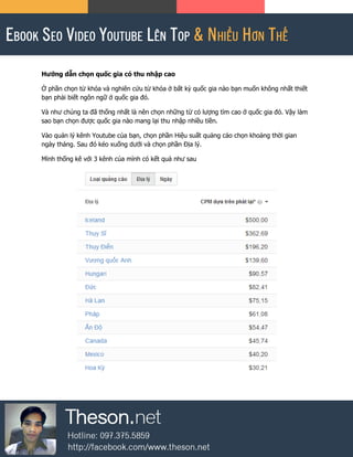 Hướng dẫn chọn quốc gia có thu nhập cao
Ở phần chọn từ khóa và nghiên cứu từ khóa ở bất kỳ quốc gia nào bạn muốn không nhất thiết
bạn phải biết ngôn ngữ ở quốc gia đó.
Và như chúng ta đã thống nhất là nên chọn những từ có lượng tìm cao ở quốc gia đó. Vậy làm
sao bạn chọn được quốc gia nào mang lại thu nhập nhiều tiền.
Vào quản lý kênh Youtube của bạn, chọn phần Hiệu suất quảng cáo chọn khoảng thời gian
ngày tháng. Sau đó kéo xuống dưới và chọn phần Địa lý.
Mình thống kê với 3 kênh của mình có kết quả như sau
 