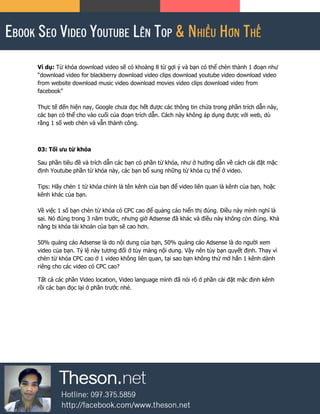 Ví dụ: Từ khóa download video sẽ có khoảng 8 từ gợi ý và bạn có thể chèn thành 1 đoạn như
“download video for blackberry download video clips download youtube video download video
from website download music video download movies video clips download video from
facebook”
Thực tế đến hiện nay, Google chưa đọc hết được các thông tin chứa trong phần trích dẫn này,
các bạn có thể cho vào cuối của đoạn trích dẫn. Cách này không áp dụng được với web, dù
rằng 1 số web chèn và vẫn thành công.
03: Tối ưu từ khóa
Sau phần tiêu đề và trích dẫn các bạn có phần từ khóa, như ở hướng dẫn về cách cài đặt mặc
định Youtube phần từ khóa này, các bạn bổ sung những từ khóa cụ thể ở video.
Tips: Hãy chèn 1 từ khóa chính là tên kênh của bạn để video liên quan là kênh của bạn, hoặc
kênh khác của bạn.
Về việc 1 số bạn chèn từ khóa có CPC cao để quảng cáo hiển thị đúng. Điều này mình nghĩ là
sai. Nó đúng trong 3 năm trước, nhưng giờ Adsense đã khác và điều này không còn đúng. Khả
năng bị khóa tài khoản của bạn sẽ cao hơn.
50% quảng cáo Adsense là do nội dung của bạn, 50% quảng cáo Adsense là do người xem
video của bạn. Tỷ lệ này tương đối ở tùy mảng nội dung. Vậy nên tùy bạn quyết định. Thay vì
chèn từ khóa CPC cao ở 1 video không liên quan, tại sao bạn không thử mở hẳn 1 kênh dành
riêng cho các video có CPC cao?
Tất cả các phần Video location, Video language mình đã nói rõ ở phần cài đặt mặc định kênh
rồi các bạn đọc lại ở phần trước nhé.
 