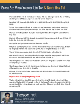 Ở phía trên 3 kênh vừa rồi mình đều chọn khoảng thời gian là tháng 7 vừa rồi. Bạn có thể thấy
các thông số về CPM ở cùng 1 quốc gia trên mỗi kênh là khác nhau.
Bạn có thể thấy ví dụ nước Đức ở kênh số 01 là 82,41 ở kênh số 02 là 667,58 ở kênh số 03 là
86,20.
Sự khác nhau này khá là dễ hiểu. Vì khoảng thời gian là khá rộng, đồng thời các kênh có nội
dung khác nhau thì nhà quảng cáo hiển thị là khác nhau. Vậy nên việc trả giá là khác nhau.
Chúng ta có thể để ý có điểm chung duy nhất. Là phải khẳng định rằng CPM của Việt Nam là
thấp nhất.
Đùa thôi, điểm chung là CPM ở các quốc gia phát triển khu vực châu Âu, là rất cao. CPM của Mỹ
là đều đều và ổn định chứ không cao.
Như vậy các quốc gia bạn cần nhắm đến là khu vực châu Âu.
Một yếu tố quan trọng nữa, là bạn nên theo dõi chỉ số này hàng tuần hoặc hàng ngày, để thêm
nội dung hoặc mở kênh mới sao cho hợp lý nhất. Tạo ra dòng tiền đa dạng và ổn định.
Thực tế khi lượng xem quảng cáo là rất nhiều CPM có thể bị giảm xuống đáng kể.
CPM là chỉ số 1000 lượt xem quảng cáo hiệu quả. Điều này không đồng nghĩa với việc cứ bạn
có 1000 lượt xem ở Mỹ bạn sẽ được 50$. Rất có thể bạn chỉ được 5$.
Theo thông tin của hầu hết mọi cao thủ trên thế giới chỉ giao động cỡ 2-3 $ / 1000 views (lượt
views bạn thấy ở Youtube)
Vậy nên quay đi quay lại với việc chọn từ khóa cho Adsense bạn cần chọn từ khóa phổ biến và
nhiều người tìm bạn sẽ ổn định và sống đều.
Bạn chọn từ khóa có tốc độ tăng trưởng nhanh bạn sẽ thu lời sớm. Và có bạn sẽ phải làm tiếp
tục, và tiếp tục nữa.
Chọn từ khóa có tốc độ tăng trưởng nhanh
Thường những từ khóa này sẽ liên quan đến 1 sự kiện nóng hổi nào đó, mà mọi người đang
quan tâm. Nếu bạn thích lĩnh vực giải trí. Bạn sẽ vào Google Trends và tìm được những từ khóa
đang có tốc độ tăng trưởng và được mọi người quan tâm. Chắc chắn bạn sẽ xây dựng được nội
dung phong phú.
 