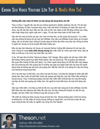 Hướng dẫn việc chọn từ khóa và xây dựng nội dung theo chủ đề
Thực ra theo 1 nguyên tắc nào đó của những người kinh nghiệm adsense nào đó. Thì các bạn
chỉ cần khoảng 10 kênh Youtube khác nhau, trên mỗi kênh có khoảng 10 video liên quan với
nhau. Sau đó các bạn thực hiện seo tốt, chia sẻ tốt. Các video có tốc độ tăng trưởng cao, hàng
trăm hoặc hàng chục nghìn lượt xem 1 ngày. Thì các bạn hoàn toàn có thể nhàn nhã.
Vậy nên khi chọn từ khóa các bạn nên chọn từ khóa lớn, và xây dựng nội dung lớn. Tuy nhiên
việc này không hề đúng với các bạn làm Affiliate. Mục tiêu của Affiliate là bán hàng và có khách
hàng, nên họ sẽ phải chọn những từ thuộc dạng từ khóa dài nhắm mục tiêu vào những từ khóa
ít người tìm nhưng có tỷ lệ chuyển đổi khách hàng cao.
Nếu các bạn làm Adsense nói chung và Youtube Partner hướng đến Adsense thì các bạn cần
chọn những từ mang tính chất chung chung đây chắc chắn là 2 khía cạnh khác nhau. Bạn sẽ
thấy cụ thể qua ví dụ minh họa dưới đây của mình.
Ví dụ: Khi bạn đưa từ khóa “Samsung Galaxy Tab” Google, đồng nghĩa với việc bạn nhắm đến
đối tượng những người mua điện thoại Galaxy Tab của Samsung. Tất cả quảng cáo Adsense
liên quan đều hướng về Máy tính bảng. Tuy nhiên người dùng đang chỉ để tâm đến máy Galaxy
tab của samsung nên nếu quảng cáo có hướng vào ipad của apple hoặc tab của asus thì người
dùng cũng sẽ không bao giờ click vào quảng cáo. Một lần nữa bởi vì họ đang tìm máy tính bảng
của samsung trong trang web.
Với ví dụ trên bạn có thể hiểu, mục đích của bạn khi đưa 1 từ khóa lên Google là nhắm đến đối
tượng nào. Bạn muốn số lượt bấm chuột vào quảng cáo tăng lên, bạn cần nhắm đến những từ
chung chung. Thay vì Samsung Galaxy tab bạn hãy nhắm đến Android tab như vậy đối tượng
của bạn sẽ click vào quảng cáo nhiều hơn. Do người ta chưa biết chọn cái máy tính bảng nào
cả.
Việc bạn nhắm đến 1 từ khóa cụ thể chỉ tốt cho mục đích bán hàng tức là làm Affiliate mà thôi.
Rất nhiều bạn làm Adsense đã nhầm lẫn việc này. Khi đọc những lời khuyên về việc lên top
Google, các bạn nhắm vào những từ quá dài và quá cụ thể.
Tất nhiên là những từ khóa chung chung sẽ khó làm hơn. Nhưng không phải vì thế mà chúng
ta không làm. Có rất nhiều từ chung chung, không có người làm, và tỷ lệ click chuột rất cao,
quan trọng là bạn tìm hiểu và nghiên cứu cũng như thử nghiệm.
 