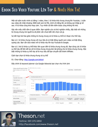 Một vài tuần trước mình có đăng 1 video, theo 1 từ khóa khá chung chung lên Youtube, 1 tuần
sau video đó nhận khoảng 3000 lượt xem từ Mỹ, mình chỉ đăng lên và không can thiệp gì về
seo. Vì từ khóa cũng khá nhạy cảm. Tuy nhiên số tiền kiếm được cũng không hề nhỏ.
Vậy nên mấu chốt nằm ở quan điểm. Bạn nghiên cứu và thử nghiệm nhiều, đặc biệt với những
từ chung chung mà người ta sẽ phân vân chưa biết nên chọn cái gì.
Sự kết hợp hài hòa giữa những từ chung chung và từ khóa cụ thể là ở đoạn như thế này.
Bạn có 1 từ khóa chung chung với mục tiêu là có thật đông người xem video và thật đông
quảng cáo. Bạn cần đưa video với từ khóa này lên top Youtube & Google.
Bạn có 1 list từ khóa cụ thể khác liên quan đến từ khóa chung chung đó. Bạn dùng các từ khóa
cụ thể này để liên kết lại với từ khóa chung chung làm bệ phóng cho từ khóa chung chung. Đặc
biệt những từ khóa cụ thể này sẽ là mục tiêu để bạn chuyển đổi thành Affiliate.
Cách bạn chọn từ khóa chung chung và cụ thể
01: Chọn bằng: http://google.com/sktool
Đây chính là keyword planner của Google Adwords bạn chọn như hình ảnh
 