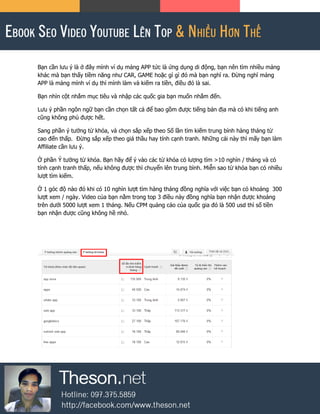 Bạn cần lưu ý là ở đây mình ví dụ mảng APP tức là ứng dụng di động, bạn nên tìm nhiều mảng
khác mà bạn thấy tiềm năng như CAR, GAME hoặc gì gì đó mà bạn nghĩ ra. Đừng nghĩ mảng
APP là mảng mình ví dụ thì mình làm và kiếm ra tiền, điều đó là sai.
Bạn nhìn cột nhắm mục tiêu và nhập các quốc gia bạn muốn nhắm đến.
Lưu ý phần ngôn ngữ bạn cần chọn tất cả để bao gồm được tiếng bản địa mà có khi tiếng anh
cũng không phủ được hết.
Sang phần ý tưởng từ khóa, và chọn sắp xếp theo Số lần tìm kiếm trung bình hàng tháng từ
cao đến thấp. Đừng sắp xếp theo giá thầu hay tính cạnh tranh. Những cái này thì mấy bạn làm
Affiliate cần lưu ý.
Ở phần Ý tưởng từ khóa. Bạn hãy để ý vào các từ khóa có lượng tìm >10 nghìn / tháng và có
tính cạnh tranh thấp, nếu không được thì chuyển lên trung bình. Miễn sao từ khóa bạn có nhiều
lượt tìm kiếm.
Ở 1 góc độ nào đó khi có 10 nghìn lượt tìm hàng tháng đồng nghĩa với việc bạn có khoảng 300
lượt xem / ngày. Video của bạn nằm trong top 3 điều này đồng nghĩa bạn nhận được khoảng
trên dưới 5000 lượt xem 1 tháng. Nếu CPM quảng cáo của quốc gia đó là 500 usd thì số tiền
bạn nhận được cũng không hề nhỏ.
 
