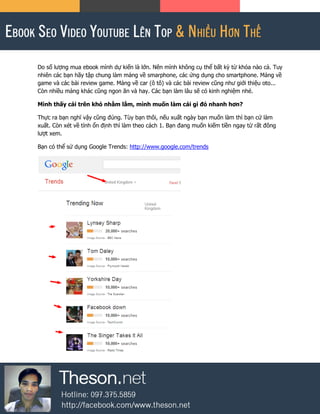 Do số lượng mua ebook mình dự kiến là lớn. Nên mình không cụ thể bất kỳ từ khóa nào cả. Tuy
nhiên các bạn hãy tập chung làm mảng về smarphone, các ứng dụng cho smartphone. Mảng về
game và các bài review game. Mảng về car (ô tô) và các bài review cũng như giới thiệu oto...
Còn nhiều mảng khác cũng ngon ăn và hay. Các bạn làm lâu sẽ có kinh nghiệm nhé.
Mình thấy cái trên khó nhằm lắm, mình muốn làm cái gì đó nhanh hơn?
Thực ra bạn nghĩ vậy cũng đúng. Tùy bạn thôi, nếu xuất ngày bạn muốn làm thì bạn cứ làm
xuất. Còn xét về tính ổn định thì làm theo cách 1. Bạn đang muốn kiếm tiền ngay từ rất đông
lượt xem.
Bạn có thể sử dụng Google Trends: http://www.google.com/trends
 