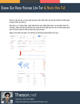 Hãy truy cập vào đó, và chọn quốc gia bạn muốn nhắm đến. Sau đó bạn sẽ thấy và biết người
ta đang muốn tìm kiếm gì.
Hãy nghĩ ra 1 ý tưởng video, ngắn hoặc dài tùy bạn. Đăng thật nhanh, và seo thật nhanh lên
Youtube. Thêm nữa bạn hãy đưa lên các mạng xã hội và gắn tag vào. Khi có nhiều người quan
tâm chủ đề đó. Bạn sẽ nhận lại được hiệu quả của bạn.
Ngoài ra khi phân vân giữa 2 chủ đề bạn có thể dùng trends để làm như sau:
 