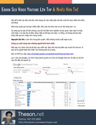 Hãy để ý đến các dấu mũi tên mình đang chỉ vào. Đặc biệt mũi tên cuối khi chọn phần tìm kiếm
Gia tăng.
Nhớ chọn quốc gia mà bạn nhắm đến. Như vậy sẽ chính xác và có nền tảng hơn =))
Sự sáng tạo là yếu tố tiên phong, sau đó mới đến kinh nghiệm và tay quen. Bạn nghĩ ra hoặc
nhìn thấy 1 từ nào đó có tiềm năng. Rất có thể bạn chỉ mấy 1-2 tiếng. Và tháng đó bạn đạt
được kết quả thu nhập như mong muốn.
Nguyên tắc lớn: Luôn tôn trọng bản quyền. Nếu không muốn xuất ngày lo âu.
Công cụ cuối cùng cho những người khó tính nhất
Nếu bạn có ý định chia sẻ tài liệu này miễn phí. Bạn nên loại bỏ phần này trước khi chia sẻ. Vì
bạn sẽ là người thiệt thòi nhất. Chứ không phải là ai khác.
Bạn có thể truy cập: http://translate.google.com/globalmarketfinder/g/index.html
Lại 1 thứ của Google, và mình cũng loanh quanh chỉ chơi với Google thôi mà. Đi đâu xa xôi khi
mọi thứ đầy đủ quanh ta.
 