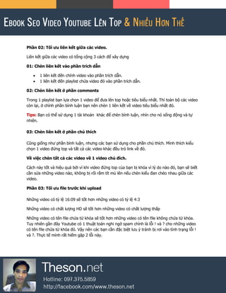 Phần 02: Tối ưu liên kết giữa các video.
Liên kết giữa các video có tổng cộng 3 cách để xây dựng
01: Chèn liên kết vào phần trích dẫn
 1 liên kết đến chính video vào phần trích dẫn.
 1 liên kết đến playlist chứa video đó vào phần trích dẫn.
02: Chèn liên kết ở phần comments
Trong 1 playlist bạn lựa chọn 1 video để đưa lên top hoặc tiêu biểu nhất. Thì toàn bộ các video
còn lại, ở chính phần bình luận bạn nên chèn 1 liên kết về video tiêu biểu nhất đó.
Tips: Bạn có thể sử dụng 1 tài khoản khác để chèn bình luận, nhìn cho nó sống động và tự
nhiên.
03: Chèn liên kết ở phần chú thích
Cũng giống như phần bình luận, nhưng các bạn sử dụng cho phần chú thích. Mình thích kiểu
chọn 1 video đứng top và tất cả các video khác đều trỏ link về đó.
Về việc chèn tất cả các video về 1 video chủ đích.
Cách này tốt và hiệu quả bởi vì khi video đứng top của bạn bị khóa vì lý do nào đó, bạn sẽ biết
cần sửa những video nào, không bị rối rắm tít mù lên nếu chèn kiểu đan chéo nhau giữa các
video.
Phần 03: Tối ưu file trước khi upload
Những video có tỷ lệ 16:09 sẽ tốt hơn những video có tỷ lệ 4:3
Những video có chất lượng HD sẽ tốt hơn những video có chất lượng thấp
Những video có tên file chứa từ khóa sẽ tốt hơn những video có tên file không chứa từ khóa.
Tuy nhiên gần đây Youtube có 1 thuật toán nghi ngờ spam chính là lỗi ! và ? cho những video
có tên file chứa từ khóa đó. Vậy nên các bạn cần đặc biệt lưu ý tránh bị rơi vào tình trạng lỗi !
và ?. Thực tế mình rất hiếm gặp 2 lỗi này.
 