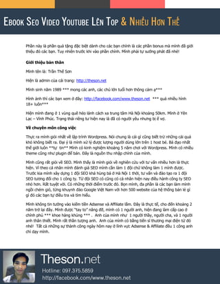 Phần này là phần quà tặng đặc biệt dành cho các bạn chính là các phần bonus mà mình đã giới
thiệu đó các bạn. Tuy nhiên trước khi vào phần chính. Mình phải tự sướng phát đã nhé!
Giới thiệu bản thân
Mình tên là: Trần Thế Sơn
Hiện là admin của cái trang: http://theson.net
Mình sinh năm 1989 *** mong các anh, các chú lớn tuổi hơn thông cảm ạ***
Hình ảnh thì các bạn xem ở đây: http://facebook.com/www.theson.net *** quá nhiều hình
18+ luôn***
Hiện mình đang ở 1 vùng quê hẻo lánh cách xa trung tâm Hà Nội khoảng 50km. Mình ở Yên
Lạc – Vĩnh Phúc. Trạng thái riêng tư hiện nay là đã có người yêu nhưng bị ế vợ.
Về chuyên môn công việc
Thực ra mình giỏi nhất về lập trình Wordpress. Nói chung là cái gì cũng biết trừ những cái quá
khó không biết ra. Đại ý là mình xử lý được lượng người dùng lớn trên 1 host bé. Bá đạo nhất
thế giới luôn **tự tin** Mình có kinh nghiệm khoảng 5 năm chơi với Wordpress. Mình có nhiều
theme cũng như plugin để bán. Đây là nguồn thu nhập chính của mình.
Mình cũng rất giỏi về SEO. Mình thấy là mình giỏi về nghiên cứu với tư vấn nhiều hơn là thực
hiện. Vì theo cá nhân mình đánh giá SEO mình cần làm 1 đội chứ không làm 1 mình được.
Trước kia mình xây dựng 1 đội SEO khá hùng bá ở Hà Nội 1 thời, tư vấn và đào tạo ra 1 đội
SEO tương đối cho 1 công ty. Từ đội SEO có cũng có cá nhân hiện nay điều hành công ty SEO
nhỏ hơn. Rất tuyệt vời. Có những thời điểm trước đó. Bọn mình, đa phần là các bạn làm mình
ngồi chém gió, từng khuynh đảo Google Việt Nam với hơn 500 website của hệ thống bán lẻ gì
gì đó các bạn tự điều tra và tìm hiểu.
Mình không tin tưởng vào kiếm tiền Adsense và Affiliate lắm. Đây là thực tế, cho đến khoảng 2
năm trở lại đây. Mình được “tay to” nâng đỡ, mình có 1 người anh, hiện đang làm cấp cao ở
chính phủ *** khoe hàng khủng *** . Anh của mình như 1 người thầy, người cha, và 1 người
anh thân thiết. Mình rất thần tượng anh. Anh của mình có bằng tiến sĩ thương mại điện tử đó
nhé! Tất cả những sự thành công ngày hôm nay ở lĩnh vực Adsense & Affiliate đều 1 công anh
chỉ dạy mình.
 