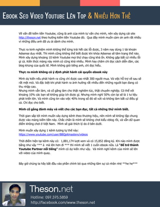 Về vấn đề kiếm tiền Youtube, cũng là anh của mình tư vấn cho mình, nên xây dựng cái site
http://theson.net theo hướng kiếm tiền Youtube đó. Qua đây mình muốn cảm ơn anh rất nhiều
vì những điều anh đã ưu ái dành cho mình.
Thực ra kinh nghiệm mình không thể từng trải hết các lỗi được, 3 năm nay dùng 1 tài khoản
Adsense duy nhất. Thì mình cũng không thể biết được khi khóa Adsense sẽ tâm trạng thế nào.
Mình xây dựng khoảng 10 kênh Youtube mọi thứ chạy cũng khá ổn. Không gặp bất cứ nhiều lỗi
gì cả. Kiến thức mảng này mình có cũng khá nhiều. Mình hay chăm chỉ đọc cách diễn đàn, các
blog khủng của quốc tế. Mình không giỏi tiếng anh, chỉ đọc hiểu.
Thực ra mình không có ý định phát hành cái quyển ebook này
Mình dự kiến nếu phát hành ra cũng chỉ được cao nhất 300 người mua. Và việc hỗ trợ về sau sẽ
rất mệt mỏi. Và đặc biệt khi phát hành ra ảnh hưởng rất nhiều đến những người bạn đang có
thu nhập cao.
Nhưng mình vẫn làm, và cố gắng làm cho thật nghiêm túc, thật chuyên nghiệp. Có thể với
khoảng 10% các bạn sẽ không giúp ích được gì. Nhưng mình nghĩ 50% còn lại sẽ là 1 tư liệu
phát triển lớn. Và mình cũng tin vào việc 40% trong số đó sẽ vứt và không làm bất cứ điều gì
cả. Chỉ đọc cho biết.
Mình cố gắng đánh máy và viết cho các bạn đọc, tất cả những thứ mình biết.
Thời gian sắp tới mình muốn xây dựng kênh theo thương hiệu, nên mình sẽ không tập chung
được vào mảng kiếm tiền này. Chắc chắn là mình sẽ không chơi kiểu vblog rồi, và vẫn dữ quan
điểm không chơi ở Việt Nam. Mình sẽ giải thích lý do ở bên dưới.
Mình muốn xây dựng 1 kênh tương tự thế này:
https://www.youtube.com/user/BBQpitmasterx/videos
Thời điểm hiện tại kênh này có: 1,881,174 lượt xem và có 15,852 đăng ký. Khi nào mình được
bằng như vậy *** à mà lớn hơn đi *** thì mình sẽ viết 1 cuốn ebook nữa. Là “để trở thành
Youtube Partner nổi tiếng” mình có dự kiến như vậy. Và mình nghĩ kênh của mình sẽ lớn
với video của mình quay.
Bây giờ chúng ta hãy bắt đầu vào phần chính bỏ qua những tâm sự cá nhân nhé **he he***
 