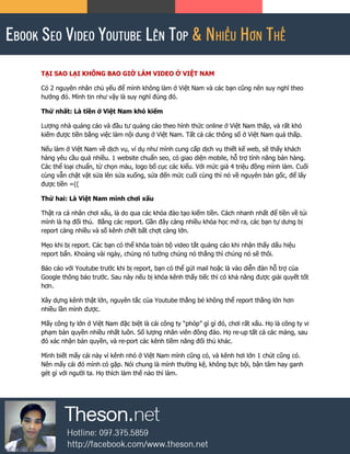 TẠI SAO LẠI KHÔNG BAO GIỜ LÀM VIDEO Ở VIỆT NAM
Có 2 nguyên nhân chủ yếu để mình không làm ở Việt Nam và các bạn cũng nên suy nghĩ theo
hướng đó. Mình tin như vậy là suy nghĩ đúng đó.
Thứ nhất: Là tiền ở Việt Nam khó kiếm
Lượng nhà quảng cáo và đầu tư quảng cáo theo hình thức online ở Việt Nam thấp, và rất khó
kiếm được tiền bằng việc làm nội dung ở Việt Nam. Tất cả các thông số ở Việt Nam quá thấp.
Nếu làm ở Việt Nam về dịch vụ, ví dụ như mình cung cấp dịch vụ thiết kế web, sẽ thấy khách
hàng yêu cầu quá nhiều. 1 website chuẩn seo, có giao diện mobile, hỗ trợ tính năng bán hàng.
Các thể loại chuẩn, từ chọn màu, logo bố cục các kiểu. Với mức giá 4 triệu đồng mình làm. Cuối
cùng vẫn chật vật sửa lên sửa xuống, sửa đến mức cuối cùng thì nó về nguyên bản gốc, để lấy
được tiền =((
Thứ hai: Là Việt Nam mình chơi xấu
Thật ra cá nhân chơi xấu, là do qua các khóa đào tạo kiếm tiền. Cách nhanh nhất để tiền về túi
mình là hạ đối thủ. Bằng các report. Gần đây càng nhiều khóa học mở ra, các bạn tự dưng bị
report càng nhiều và số kênh chết bất chợt càng lớn.
Mẹo khi bị report. Các bạn có thể khóa toàn bộ video tắt quảng cáo khi nhận thấy dấu hiệu
report bẩn. Khoảng vài ngày, chúng nó tưởng chúng nó thắng thì chúng nó sẽ thôi.
Báo cáo với Youtube trước khi bị report, bạn có thể gửi mail hoặc là vào diễn đàn hỗ trợ của
Google thông báo trước. Sau này nếu bị khóa kênh thấy tiếc thì có khả năng được giải quyết tốt
hơn.
Xây dựng kênh thật lớn, nguyên tắc của Youtube thằng bé không thể report thằng lớn hơn
nhiều lần mình được.
Mấy công ty lớn ở Việt Nam đặc biệt là cái công ty “phóp” gì gì đó, chơi rất xấu. Họ là công ty vi
phạm bản quyền nhiều nhất luôn. Số lượng nhân viên đông đảo. Họ re-up tất cả các mảng, sau
đó xác nhận bản quyền, và re-port các kênh tiềm năng đối thủ khác.
Mình biết mấy cái này vì kênh nhỏ ở Việt Nam mình cũng có, và kênh hơi lớn 1 chút cũng có.
Nên mấy cái đó mình có gặp. Nói chung là mình thường kệ, không bực bội, bận tâm hay ganh
gét gì với người ta. Họ thích làm thế nào thì làm.
 