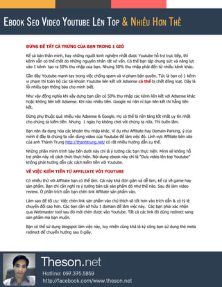 ĐỪNG ĐỂ TẤT CẢ TRỨNG CỦA BẠN TRONG 1 GIỎ
Kể cả bản thân mình, hay những người kinh nghiệm nhất được Youtube hỗ trợ trực tiếp, thì
kênh vẫn có thể chết do những nguyên nhân rất vớ vẩn. Có thể bạn tập chung sức và năng lực
vào 1 kênh tạo ra 50% thu nhập của bạn. Nhưng 50% thu nhập phải đến từ nhiều kênh khác.
Gần đây Youtube mạnh tay trong việc chống spam và vi phạm bản quyền. Tức là bạn có 1 kênh
vi phạm thì toàn bộ các tài khoản Youtube liên kết với Adsense có thể bị chết đồng loạt. Đây là
lỗi nhiều bạn thông báo cho mình biết.
Như vậy đồng nghĩa khi xây dựng bạn cần có 50% thu nhập các kênh liên kết với Adsense khác
hoặc không liên kết Adsense. Khi nào nhiều tiền. Google nó năn nỉ bạn liên kết thì hẵng liên
kết.
Đừng phụ thuộc quá nhiều vào Adsense & Google. Họ có thể là nền tảng tốt nhất uy tín nhất
cho chúng ta kiếm tiền. Nhưng 1 ngày họ không chơi với chúng ta nữa. Thì buồn lắm.
Bạn nên đa dạng hóa các khoản thu nhập khác. Ví dụ như Affiliate hay Domain Parking, ý của
mình ở đây là chúng ta vẫn dùng video của Youtube để làm việc đó. Lĩnh vực Affiliate bên site
của anh Thành Trung http://thanhtrung.net/ có rất nhiều hướng dẫn cụ thể.
Những phần mình trình bày bên dưới này chỉ là ý tưởng các bạn thực hiện. Mình sẽ không hỗ
trợ phần này về cách thức thực hiện. Nội dung ebook này chỉ là “Đưa video lên top Youtube”
không phải hướng dẫn các cách kiếm tiền với Youtube.
VỀ VIỆC KIẾM TIỀN TỪ AFFILIATE VỚI YOUTUBE
Có nhiều thứ với Affiliate bạn có thể làm. Cái này khá đơn giản và dễ làm, kể cả về game hay
sản phẩm. Bạn chỉ cần nghĩ ra ý tưởng bán cái sản phẩm đó như thế nào. Sau đó làm video
review. Ở phần trích dẫn bạn chèn link Affiliate sản phẩm vào.
Làm sao để tối ưu: Việc chèn link sản phẩm vào chú thích sẽ tốt hơn vào trích dẫn & có tỷ lệ
chuyển đổi cao hơn. Các bạn cần sở hữu 1 domain để làm việc này. Các bạn phải xác nhận
qua Webmaster tool sau đó mới chèn được vào Youtube. Tất cả các link đó dùng redirect sang
sản phẩm mà bạn muốn.
Bạn có thể sử dụng blogspot làm việc này, tuy nhiên cũng khá là kỳ công bạn sử dụng thẻ meta
redirect để chuyển hướng sau 0 giây.
 