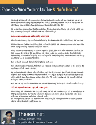 Xin lưu ý: Khi làm về mảng game bạn rất hay bị dính bản quyền, và bạn cần khiếu nại, vì có
nhiều sự nhầm lẫn trong việc xác nhận chủ sở hữu. Điều này là chính xác. Các bạn cứ làm rồi
sẽ thấy nó cũng khổ lắm. Tuy nhiên mảng này ra nhiều tiền lắm đấy.
Kể cả bạn làm Amazon hay ClickBank các bạn đều làm tương tự. Nhưng mà cứ phải trả lời câu
hỏi, tại sao người ta phải nhấn vào link này để mua hàng?
DOMAIN PARKING VÀ KIẾM TIỀN YOUTUBE
Làm Domain Parking, bạn muốn tìm hiểu thì lại lên Google nhé. Mình chỉ có lưu ý thế này thôi.
Khi làm Domain Parking bạn không được phép chèn bất kỳ link nào sang domain của bạn. Mà ở
chính trong nội dung video có cái địa chỉ web đó.
Ví dụ bạn tìm 1 video sex đi, sẽ có màn dạo đầu lột đồ, đến đoạn diễn viên chính chuẩn bị cởi
hết, khoảng 2-3 phút gì đó, sau đó bạn cắt video, và địa chỉ web trên 1 nền đen hoàn toàn.
Người dùng sẽ tự biết để truy câp. Lưu ý đừng để lộ hàng hàng ví dụ như là khoe vú hay xxx gì
đó. Không kẻo bị báo cáo chết kênh.
Bạn sẽ thành công với Domain Parking bằng cách này.
Còn rất nhiều cách khác nữa. Miễn làm sao video có nhiều người xem và bạn có thể chuyển đổi
người xem đó về 1 web của bạn.
Có những thằng tây bá đạo kiếm tiền bằng cách lừa tặng iphone. Sau đó đến 1 trang thăm dò
lá phiếu điền thông tin *** cái này là kiếm tiền **** người dùng vô thức điền vào lá phiếu đó
vì họ nghĩ sẽ nhận được iphone và bạn được tiền. Tất nhiên trò này xưa rồi, bạn cần nhiều ý
tưởng bá đạo hơn thế nữa.
Bạn liên tục đọc tin tức xem trends bạn sẽ biết người dùng muốn gì và có thể chuyển đổi được.
TẤT CẢ BẠN CẦN SÁNG TẠO VÀ TINH QUÁI
Mình không thể chỉ hết cho bạn được và không thể nói hết ý tưởng được, bởi vì như vậy bạn sẽ
không nhìn ra những thứ hay ho hơn mình. Bạn giỏi hơn mình, tất cả mọi thứ tốt hơn. Chắc
chắn bạn sẽ làm được nhiều hơn mình rất nhiều.
Có những thứ rất vớ vẩn sau đó kiếm được nhiều tiền, có những thứ mình cứ cố chuyên tâm
vào lại mãi chẳng thấy ra đồng nào cả.
 