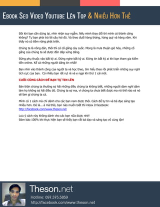 Đôi khi bạn cần dừng lại, nhìn nhận suy ngẫm. Nếu mình thay đổi thì mình có thành công
không? Tự bạn phải trả lời câu hỏi đó. Và theo đuổi hàng tháng, hàng quý và hàng năm. Khi
thấy nó có tiềm năng phát triển.
Chúng ta là nông dân, thôi thì cứ cố gắng cày cuốc. Mong là mưa thuận gió hòa, những cố
gắng của chúng ta sẽ được đền đáp xứng đáng.
Đừng phụ thuộc vào bất kỳ ai. Đừng nghe bất kỳ ai. Đừng tin bất kỳ ai khi bạn tham gia kiếm
tiền online. Kể cả những người đáng tin nhất!
Bạn nhìn vào thành công của người ta và học theo, tìm hiểu theo rồi phát triển những suy nghĩ
tích cực của bạn. Có nhiều bạn rất rụt rè và e ngại khi thử 1 cái mới.
CUỐI CÙNG CÁCH ĐỂ BẠN TỰ TIN LÊN
Bản thân chúng ta thường sợ hãi những điều chúng ta không biết, những người dám nghĩ dám
làm họ không sợ hãi điều đó. Chúng ta sợ ma, vì chúng ta chưa biết được ma nó thế nào và nó
sẽ làm gì chúng ta cả.
Mình có 1 cách mà chỉ dành cho các bạn nam được thôi. Cách để tự tin và bá đạo sáng tạo
nhiều hơn. Đó là... à mà thôi, bạn nào muốn biết thì inbox ở facebook:
http://facebook.com/www.theson.net
Lưu ý cách này không dành cho các bạn nữa được nhé!
Đảm bảo 100% khi thực hiện bạn sẽ thấy bạn rất bá đạo và sáng tạo vô cùng tận!
 