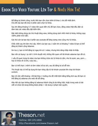 Để đăng ký thành công, trước tiên bạn cần chọn kênh đi theo 1 chủ đề nhất định.
Chủ đề này bạn đã chọn ở phần cách chọn từ khóa.
Sau khi đăng khoảng 5-7 video liên quan đến chủ đề bạn chọn, đăng video thật đều đặn và
đảm bảo các video đều bật kiếm tiền.
Đặc biệt không dùng các thủ thuật tăng view, không dùng cách nhồi nhét từ khóa, không copy
100% phần trích dẫn.
Các thứ còn lại bạn đọc ở phần seo youtube để tăng lượng view cũng như từ khóa.
Chắc chắn sau khi làm như vậy. Kênh của bạn sau 1 tuần khi có khoảng 7 video là bạn có thể
đăng ký thành công Adsense.
Xin lưu ý, bạn có thể đăng ký ngay khi có 1 video, nhưng khả năng chấp nhận là thấp.
Bạn nên sử dụng 1 ip mới 1 trình duyệt mới, không liên quan với tài khoản adsense bạn đã có.
1 yếu tố quan trọng là video của bạn không chứa các từ khóa bị cấm, như là scam, sex, porn....
hay từ khóa về vũ khí, rượu bia...
Bạn có thể chọn 1 kênh và làm video về du lịch, sau đó đăng ký sẽ dễ hơn.
Thủ thuật này có thể áp dụng khi bạn nâng cấp từ tài khoản youtube lên chạy tài khoản
content.
Bạn chỉ cần viết khoảng >30 bài theo 1 hướng chủ đề nhất định bằng tiếng Anh sau đó bạn có
thể đăng ký adsense cho web rất dễ dàng.
Hầu hết các bạn không đăng ký adsense thành công là do tiếng Việt. Hoặc trong web có bài
viết có chứa nội dung không được phép = nội dung vi phạm bản quyền.
 