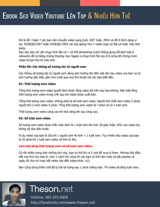 Khi bị lỗi ! hoặc ? các bạn nên chuyển video sang đuôi .DAT hoặc .MOV và để ở định dạng ví
dụ: AVSEQ02.DAT hoặc AVSEQ01.MOV cái này giống như 1 video copy từ đĩa cd hoặc máy ảnh
sang.
Sau này bạn chỉ cần chụp hình đĩa cd = có thể photoshop (cách thông dụng để lách luật ở
network) để có bằng chứng thương mại. Ngoài ra chụp hình file lưu ở ổ cứng để chứng minh
video là bạn thu từ máy ảnh.
Phần 04: Các thông số tương tác từ người xem
Các thông số tương tác từ người xem đang ảnh hưởng lớn đến việc lên top video của bạn và có
ảnh hưởng đặc biệt, gần như vượt qua mọi thủ thuật mà các bạn biết đến.
01: Thời lượng xem video
Tổng thời lượng xem video quyết định được rằng video đó trên top hay không. Đặc biệt tổng
thời lượng xem video trong 24h sau khi video được xuất bản.
Tổng thời lượng xem video, không phải là số lượt xem video. Người thứ nhất xem video 2 phút,
người thứ 2 xem video 5 phút. Tổng thời lượng xem video là 7 phút và có 2 lượt xem.
Thời lượng xem video càng cao thì khả năng lên top càng cao.
02: Số lượt xem video
Số lượng xem video được hiểu mặc định là 1 lượt xem lớn hơn 30 giây hoặc 10% của video tùy
thông số nào đến trước.
Ví dụ video của bạn là 35s thì 1 người xem 4s tính = 1 lượt xem. Tuy nhiên nếu video của bạn
là 35 phút thì 1 lượt xem video sẽ tính là 30s.
Làm sao tăng thời lượng xem và số lượt xem video.
Có rất nhiều trang bán những thứ này, bạn có thể bỏ ra 5 usd để mua ở fiverr. Nhưng hãy điều
tiết mọi thứ cho hợp lý. Làm 1 cách thủ công thì các bạn có thể cắm máy và bật playlist cả
ngày rồi cho nó chạy hết video này đến video khác =(((
Bạn cũng dùng thêm chế độ tự tải lại trang sau 1 phút chẳng hạn. Thì video sẽ tăng lượt view.
 