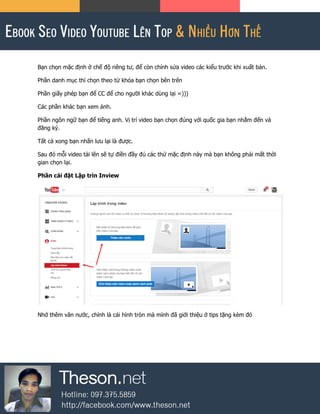 Bạn chọn mặc định ở chế độ riêng tư, để còn chỉnh sửa video các kiểu trước khi xuất bản.
Phần danh mục thì chọn theo từ khóa bạn chọn bên trên
Phần giấy phép bạn để CC để cho người khác dùng lại =)))
Các phần khác bạn xem ảnh.
Phần ngôn ngữ bạn để tiếng anh. Vị trí video bạn chọn đúng với quốc gia bạn nhắm đến và
đăng ký.
Tất cả xong bạn nhấn lưu lại là được.
Sau đó mỗi video tải lên sẽ tự điền đầy đủ các thứ mặc định này mà bạn không phải mất thời
gian chọn lại.
Phần cài đặt Lập trìn Inview
Nhớ thêm vân nước, chính là cái hình tròn mà mình đã giới thiệu ở tips tặng kèm đó
 