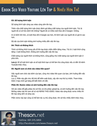 03: Số lượng bình luận
Số lượng bình luận càng cao video càng sớm lên top.
Thêm nữa chất lượng bình luận được đánh giá bằng chất lượng của người bình luận. Tức là
người đó có sở hữu kênh lớn không? Người đó có nhiều lượt theo dõi ở Google+ không.
Ai có kênh lớn hơn, có lượt theo dõi ở Google cao hơn, thì bình luận của người đó có giá trị cao
hơn.
Độ dài của bình luận không ảnh hưởng nhiều đến việc lên top.
04: Thích và Không thích
Thích và Không thích trong yếu tố lên top được chấm điểm bằng nhau. Tức là 1 lượt thích cũng
bằng 1 lượt không thích. Không ảnh hưởng đến việc lên top.
Chất lượng của người thích và không thích, cũng giống như chất lượng của người bình luận ở
phía trên.
Lưu ý: Về số lượt bình luận và số lượt thích bạn có thể làm thủ công được nếu có đến 50 kênh
Youtube khác nhau.
05: Người xem có click vào video liên quan?
Việc người xem click vào kênh của bạn, cũng như video liên quan của bạn, ảnh hưởng đến việc
lên top.
Lưu ý: Phần này gần như rất khó để kiếm soát được, vậy nên mọi thứ tự nhiên. Tham khảo
thêm 3 tips mình gửi tặng để biết thêm chi tiết.
Phần 05: Remix video có ảnh hưởng đến việc lên top
Với các video để giấy phép chủ sở hữu và cho phép upload lại, có ảnh hưởng đến việc lên top.
Những video này khi xem sẽ có nút REMIX THIS VIDEO. Video nào càng được remix nhiều thì
lên top càng sớm và càng cao.
Phần remix này bạn cũng có thể làm tác vụ thủ công được. Khi sở hữu nhiều kênh khác nhau.
 