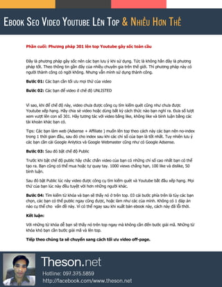 Phần cuối: Phương pháp 301 lên top Youtube gây sốc toàn cầu
Đây là phương pháp gây sốc nên các bạn lưu ý khi sử dụng. Tức là không hẳn đây là phương
pháp tốt. Theo thông tin gần đây của nhiều chuyên gia trên thế giới. Thì phương pháp này có
người thành công có ngời không. Nhưng vẫn mình sử dụng thành công.
Bước 01: Các bạn cần tối ưu mọi thứ của video
Bước 02: Các bạn để video ở chế độ UNLISTED
Vì sao, khi để chế độ này, video chưa được công cụ tìm kiếm quét cũng như chưa được
Youtube xếp hạng. Hãy chia sẻ video hoặc dùng bất kỳ cách thức nào bạn nghĩ ra. Đưa số lượt
xem vượt lên con số 301. Hãy tương tác với video bằng like, không like và bình luận bằng các
tài khoản khác bạn có.
Tips: Các bạn làm web (Adsense + Affiliate ) muốn lên top theo cách này các bạn nên no-index
trong 1 thời gian đầu, sau đó cho index sau khi các chỉ số của bạn là tốt nhất. Tuy nhiên lưu ý
các bạn cần cài Google Anlytics và Google Webmaster cũng như có Google Adsense.
Bước 03: Sau đó bật chế độ Public
Trước khi bật chế độ public hãy chắc chắn video của bạn có những chỉ số cao nhất bạn có thể
tạo ra. Bạn cũng có thể mua hoặc tự quay tay. 1000 views chẳng hạn, 100 like và dislike, 50
bình luận.
Sau đó bật Public lúc này video được công cụ tìm kiếm quét và Youtube bắt đầu xếp hạng. Mọi
thứ của bạn lúc này đều tuyệt vời hơn những người khác.
Bước 04: Tìm kiếm từ khóa và bạn sẽ thấy nó ở trên top. 03 cái bước phía trên là tùy các bạn
chọn, các bạn có thể public ngay cũng được, hoặc làm như các của mình. Không có 1 đáp án
nào cụ thể cho vấn đề này. Vì có thể ngay sau khi xuất bản ebook này, cách này đã lỗi thời.
Kết luận:
Với những từ khóa dễ bạn sẽ thấy nó trên top ngay mà không cần đến bước giải mã. Những từ
khóa khó bạn cần bước giải mã và lên top.
Tiếp theo chúng ta sẽ chuyển sang cách tối ưu video off-page.
 