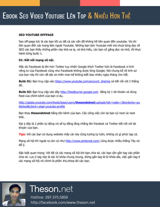 SEO YOUTUBE OFFPAGE
Seo off-page tức là các bạn tối ưu tất cả các vấn đề không hề liên quan đến youtube. Và chỉ
liên quan đến các trang bên ngoài Youtube. Những bạn làm Youtube mới mà chưa từng đọc về
SEO các bạn thấy những phần này khá xa lạ, và khó hiểu, các bạn cố gắng đọc và nhớ, rồi thực
hành từng bước 1.
01: Kết nối mạng xã nội.
Mặc dù Facebook là lớn hơn Twitter tuy nhiên Google thích Twitter hơn là Facebook vì tính
riêng tư của Facebook cũng như Facebook không được lòng Google. Nói chung kể về tình sử
của bọn này thì còn rất dài và miên man kể không biết bao nhiêu ngày tháng cho hết.
Bước 01: Bạn truy cập vào https://www.youtube.com/account_sharing và kết nối với 2 thằng
đó.
Bước 02: Bạn truy cập vào đây http://feedburner.google.com đăng ký 1 tài khoản và dùng
feed của chính kênh của bạn ví dụ.
http://gdata.youtube.com/feeds/base/users/thesondotnet/uploads?alt=rss&v=2&orderby=pu
blished&client=ytapi-youtube-profile
Bạn thay thesondotnet bằng tên kênh của bạn. Các công việc còn lại bạn cứ next và next
thôi.
Đại ý đây là 2 phần tự động nó sẽ tự đăng lằng nhằng lên Facebok và Twitter kết nối với tài
khoản của bạn.
Tips: Với các bạn sử dụng website mấy cái này cũng tương tự luôn, không có gì phức tạp cả.
Mạng xã hội thì ngoài ra còn có như http://www.pinterest.com/ cũng được nhiều thằng Tây nó
để ý.
Đặc biệt quan trọng: Với tất cả các mạng xã hội khi bạn chia sẻ, các bạn cần gắn tag vào phần
chia sẻ. Lưu ý tag này là các từ khóa chung chung, đừng gắn tag là từ khóa dài, việc gắn tag ở
các mạng xã hội nó chính là phần #tu-khoa đó các bạn.
 