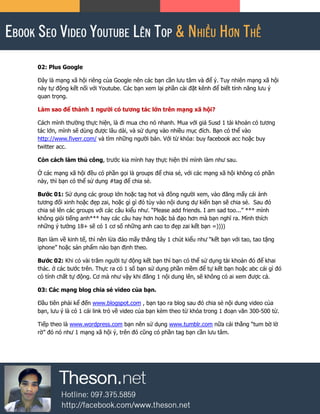 02: Plus Google
Đây là mạng xã hội riêng của Google nên các bạn cần lưu tâm và để ý. Tuy nhiên mạng xã hội
này tự động kết nối với Youtube. Các bạn xem lại phần cài đặt kênh để biết tính năng lưu ý
quan trọng.
Làm sao để thành 1 người có tương tác lớn trên mạng xã hội?
Cách mình thường thực hiện, là đi mua cho nó nhanh. Mua với giá 5usd 1 tài khoản có tương
tác lớn, mình sẽ dùng được lâu dài, và sử dụng vào nhiều mục đích. Bạn có thể vào
http://www.fiverr.com/ và tìm những người bán. Với từ khóa: buy facebook acc hoặc buy
twitter acc.
Còn cách làm thủ công, trước kia mình hay thực hiện thì mình làm như sau.
Ở các mạng xã hội đều có phần gọi là groups để chia sẻ, với các mạng xã hội không có phần
này, thì bạn có thể sử dụng #tag để chia sẻ.
Bước 01: Sử dụng các group lớn hoặc tag hot và đông người xem, vào đăng mấy cái ảnh
tương đối xinh hoặc đẹp zai, hoặc gì gì đó tùy vào nội dung dự kiến bạn sẽ chia sẻ. Sau đó
chia sẻ lên các groups với các câu kiểu như. “Please add friends. I am sad too...” *** mình
không giỏi tiếng anh*** hay các câu hay hơn hoặc bá đạo hơn mà bạn nghĩ ra. Mình thích
những ý tưởng 18+ sẽ có 1 cơ số những anh cao to đẹp zai kết bạn =))))
Bạn làm về kinh tế, thì nên lừa đảo mấy thằng tây 1 chút kiểu như “kết bạn với tao, tao tặng
iphone” hoặc sản phẩm nào bạn định theo.
Bước 02: Khi có vài trăm người tự động kết bạn thì bạn có thể sử dụng tài khoản đó để khai
thác. ở các bước trên. Thực ra có 1 số bạn sử dụng phần mềm để tự kết bạn hoặc abc cái gì đó
có tính chất tự động. Cơ mà như vậy khi đăng 1 nội dung lên, sẽ không có ai xem được cả.
03: Các mạng blog chia sẻ video của bạn.
Đầu tiên phải kể đến www.blogspot.com , bạn tạo ra blog sau đó chia sẻ nội dung video của
bạn, lưu ý là có 1 cái link trỏ về video của bạn kèm theo từ khóa trong 1 đoạn văn 300-500 từ.
Tiếp theo là www.wordpress.com bạn nên sử dụng www.tumblr.com nữa cái thằng “tum bờ lờ
rờ” đó nó như 1 mạng xã hội ý, trên đó cũng có phần tag bạn cần lưu tâm.
 